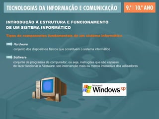 INTRODUÇÃO À ESTRUTURA E FUNCIONAMENTO  DE UM SISTEMA INFORMÁTICO Tipos de componentes fundamentais de um sistema informático Hardware conjunto dos dispositivos físicos que constituem o sistema informático Software conjunto de programas de computador, ou seja, instruções que são capazes  de fazer funcionar o  hardware , sob intervenção mais ou menos interactiva dos utilizadores 
