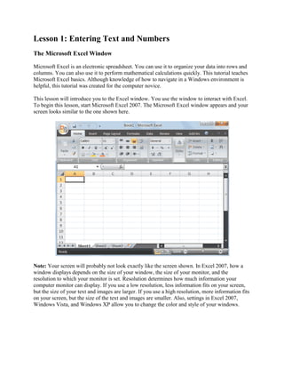 Lesson 1: Entering Text and Numbers
The Microsoft Excel Window

Microsoft Excel is an electronic spreadsheet. You can use it to organize your data into rows and
columns. You can also use it to perform mathematical calculations quickly. This tutorial teaches
Microsoft Excel basics. Although knowledge of how to navigate in a Windows environment is
helpful, this tutorial was created for the computer novice.

This lesson will introduce you to the Excel window. You use the window to interact with Excel.
To begin this lesson, start Microsoft Excel 2007. The Microsoft Excel window appears and your
screen looks similar to the one shown here.




Note: Your screen will probably not look exactly like the screen shown. In Excel 2007, how a
window displays depends on the size of your window, the size of your monitor, and the
resolution to which your monitor is set. Resolution determines how much information your
computer monitor can display. If you use a low resolution, less information fits on your screen,
but the size of your text and images are larger. If you use a high resolution, more information fits
on your screen, but the size of the text and images are smaller. Also, settings in Excel 2007,
Windows Vista, and Windows XP allow you to change the color and style of your windows.
 