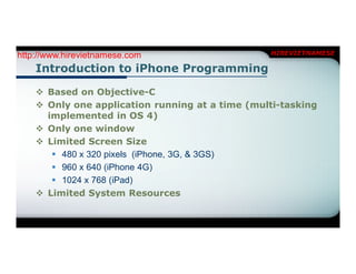 http://www.hirevietnamese.com                    HIREVIETNAMESE

    Introduction to iPhone Programming

     Based on Objective-C
     Only one application running at a time (multi-tasking
      implemented in OS 4)
     Only one window
     Limited Screen Size
        480 x 320 pixels (iPhone, 3G, & 3GS)
        960 x 640 (iPhone 4G)
        1024 x 768 (iPad)
     Limited System Resources
 