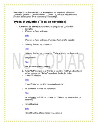 Hay varios tipos de adverbios que responden a las preguntas tales como:
¿cuándo?, ¿dónde?, ¿en qué medida?, ¿cómo? y ¿con qué frequencia? La
posición del adverbio en la oración depende del tipo.

Types of Adverbs (Tipos de adverbios)
   1. Adverbios de tiempo: Responden a la pregunta de "¿cuándo?"
        o Ejemplos:
        o We went to Paris last year.

             Play

             We went to Paris last year. (Fuimos a París el año pasado.)

         o   I already finished my homework.

             Play

             I already finished my homework. (Ya he acabado los deberes.)

         o   Seeyoulater!

             Play

             See you later! (¡Hasta luego!)

         2. Nota: "Yet" siempre va al final de la oración y "still" va adelante del
            verbo, excepto con "to be," cuando va detrás del verbo.
         o I haven'tfinishedyet.

             Play

             I haven't finished yet. (No he acabadotodavía.)

         o   He still needs to finish his homework.

             Play

             He still needs to finish his homework. (Todavía necesita acabar los
             deberes.)

         o   I am stillwaiting.

             Play

             I am still waiting. (Todavíaestoyesperando.)
 