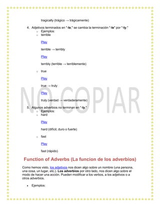 tragically (trágico → trágicamente)

   4. Adjetivos terminados en "-le," se cambia la terminación "-le" por "-ly."
         o Ejemplos:
         o terrible

              Play

              terrible → terribly

              Play

              terribly (terrible → terriblemente)

          o   true

              Play

              true → truly

              Play

              truly (verdad → verdaderamente)

   5. Algunos adverbios no terminan en "-ly."
         o Ejemplos:
         o hard

              Play

              hard (difícil, duro o fuerte)

          o   fast

              Play

              fast (rápido)

 Function of Adverbs (La funcion de los adverbios)
Como hemos visto, los adjetivos nos dicen algo sobre un nombre (una persona,
una cosa, un lugar, etc.). Los adverbios por otro lado, nos dicen algo sobre el
modo de hacer una acción. Pueden modificar a los verbos, a los adjetivos o a
otros adverbios.

      Ejemplos:
 