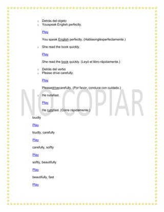 o     Detrás del objeto
   o     Youspeak English perfectly.

         Play

         You speak English perfectly. (Hablasinglésperfectamente.)

   o     She read the book quickly.

         Play

         She read the book quickly. (Leyó el libro rápidamente.)

   o     Detrás del verbo
   o     Please drive carefully.

         Play

         Pleasedrivecarefully. (Por favor, conduce con cuidado.)

   o     He runsfast.

         Play

         He runsfast. (Corre rápidamente.)

loudly

Play

loudly, carefully

Play

carefully, softly

Play

softly, beautifully

Play

beautifully, fast

Play
 