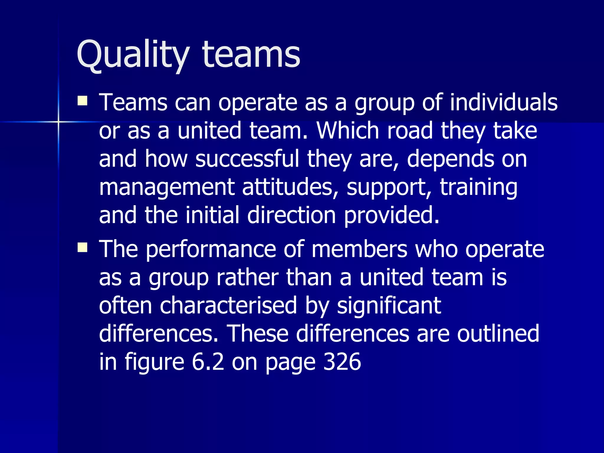 Quality teams
   Teams can operate as a group of individuals
    or as a united team. Which road they take
    and how successful they are, depends on
    management attitudes, support, training
    and the initial direction provided.
   The performance of members who operate
    as a group rather than a united team is
    often characterised by significant
    differences. These differences are outlined
    in figure 6.2 on page 326
 