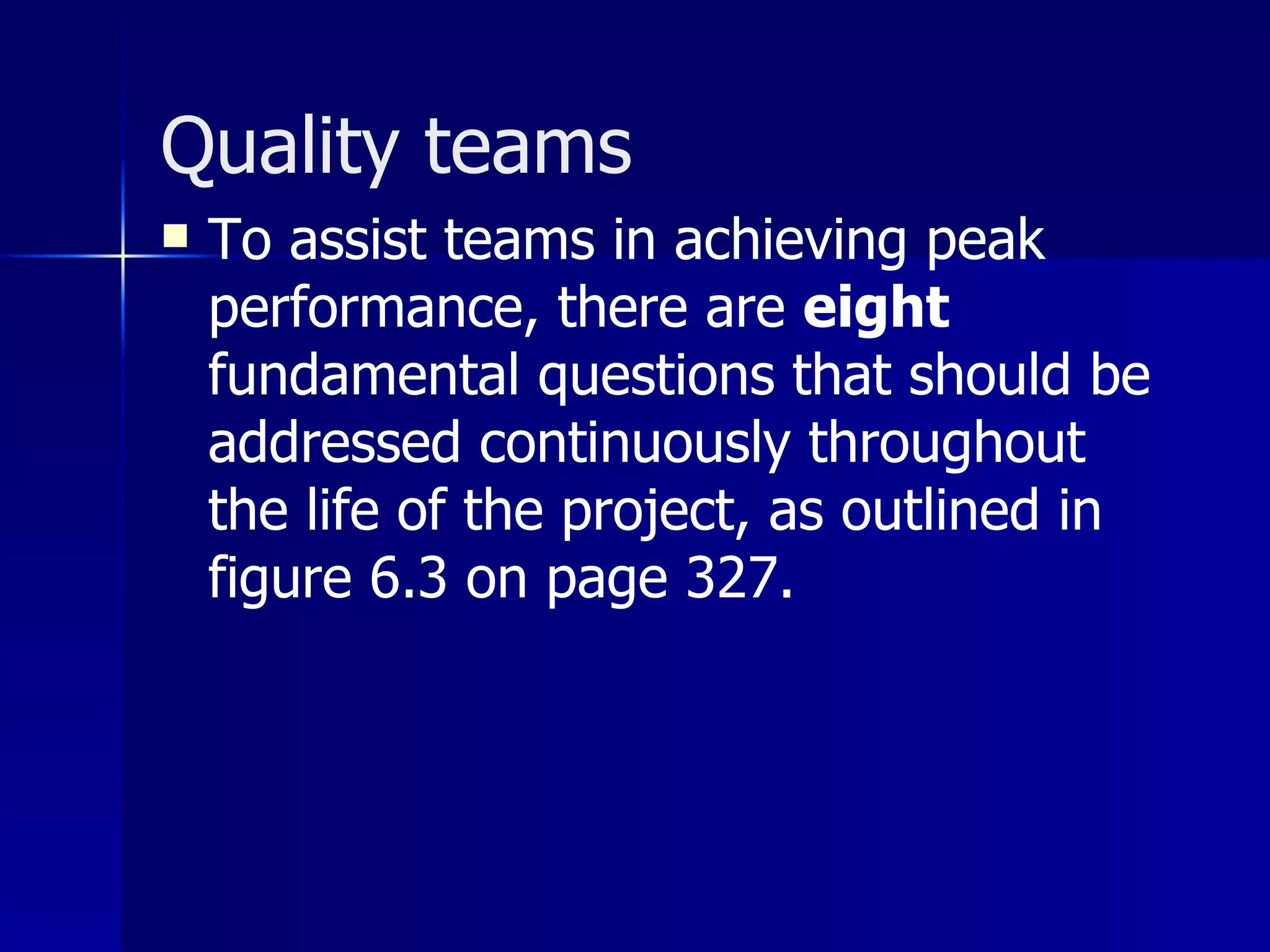 Quality teams
   To assist teams in achieving peak
    performance, there are eight
    fundamental questions that should be
    addressed continuously throughout
    the life of the project, as outlined in
    figure 6.3 on page 327.
 