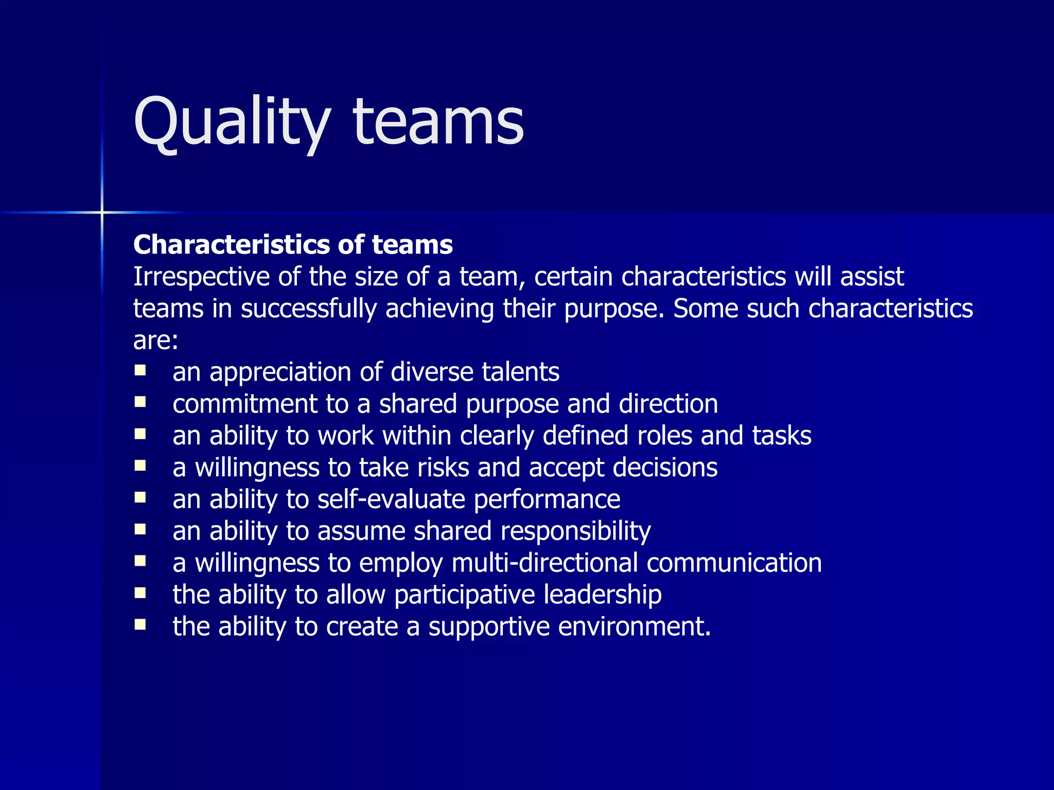 Quality teams
Characteristics of teams
Irrespective of the size of a team, certain characteristics will assist
teams in successfully achieving their purpose. Some such characteristics
are:
 an appreciation of diverse talents
 commitment to a shared purpose and direction
 an ability to work within clearly defined roles and tasks
 a willingness to take risks and accept decisions
 an ability to self-evaluate performance
 an ability to assume shared responsibility
 a willingness to employ multi-directional communication
 the ability to allow participative leadership
 the ability to create a supportive environment.
 