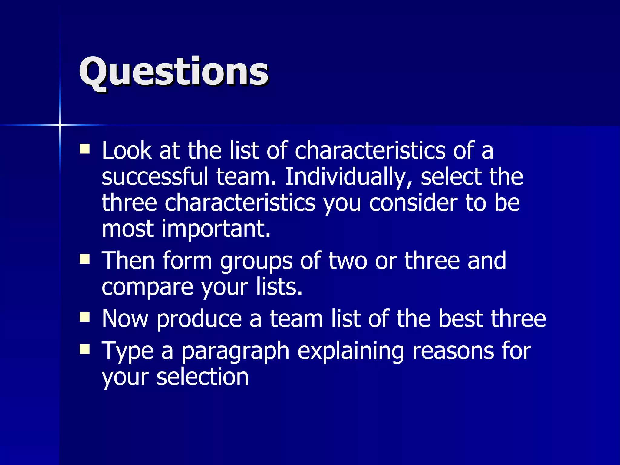 Questions
   Look at the list of characteristics of a
    successful team. Individually, select the
    three characteristics you consider to be
    most important.
   Then form groups of two or three and
    compare your lists.
   Now produce a team list of the best three
   Type a paragraph explaining reasons for
    your selection
 