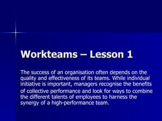 Workteams – Lesson 1
The success of an organisation often depends on the
quality and effectiveness of its teams. While individual
initiative is important, managers recognise the benefits
of collective performance and look for ways to combine
the different talents of employees to harness the
synergy of a high-performance team.
 