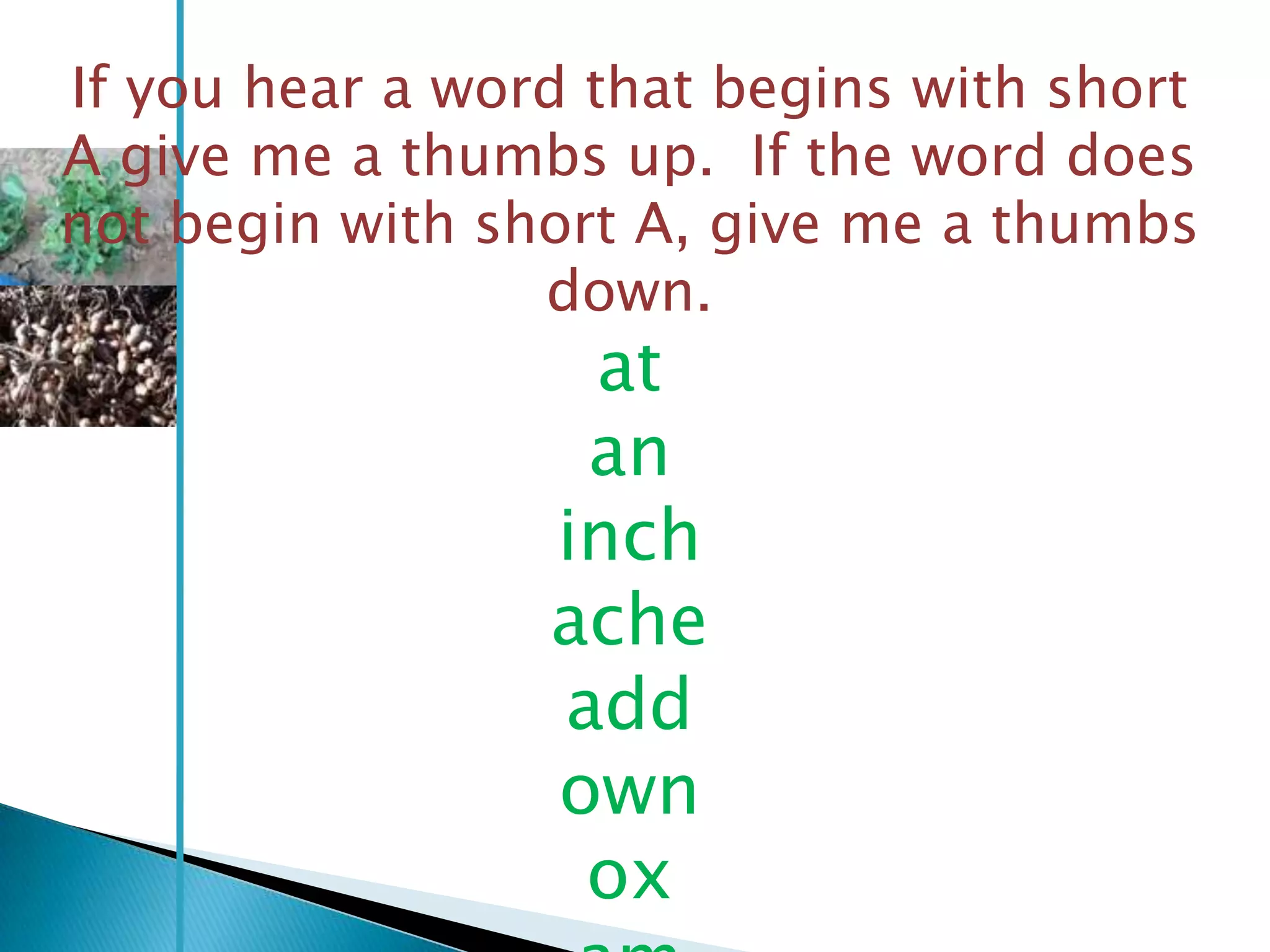 If you hear a word that begins with short
A give me a thumbs up. If the word does
not begin with short A, give me a thumbs
                 down.
                  at
                  an
                 inch
                 ache
                 add
                 own
                  ox
 