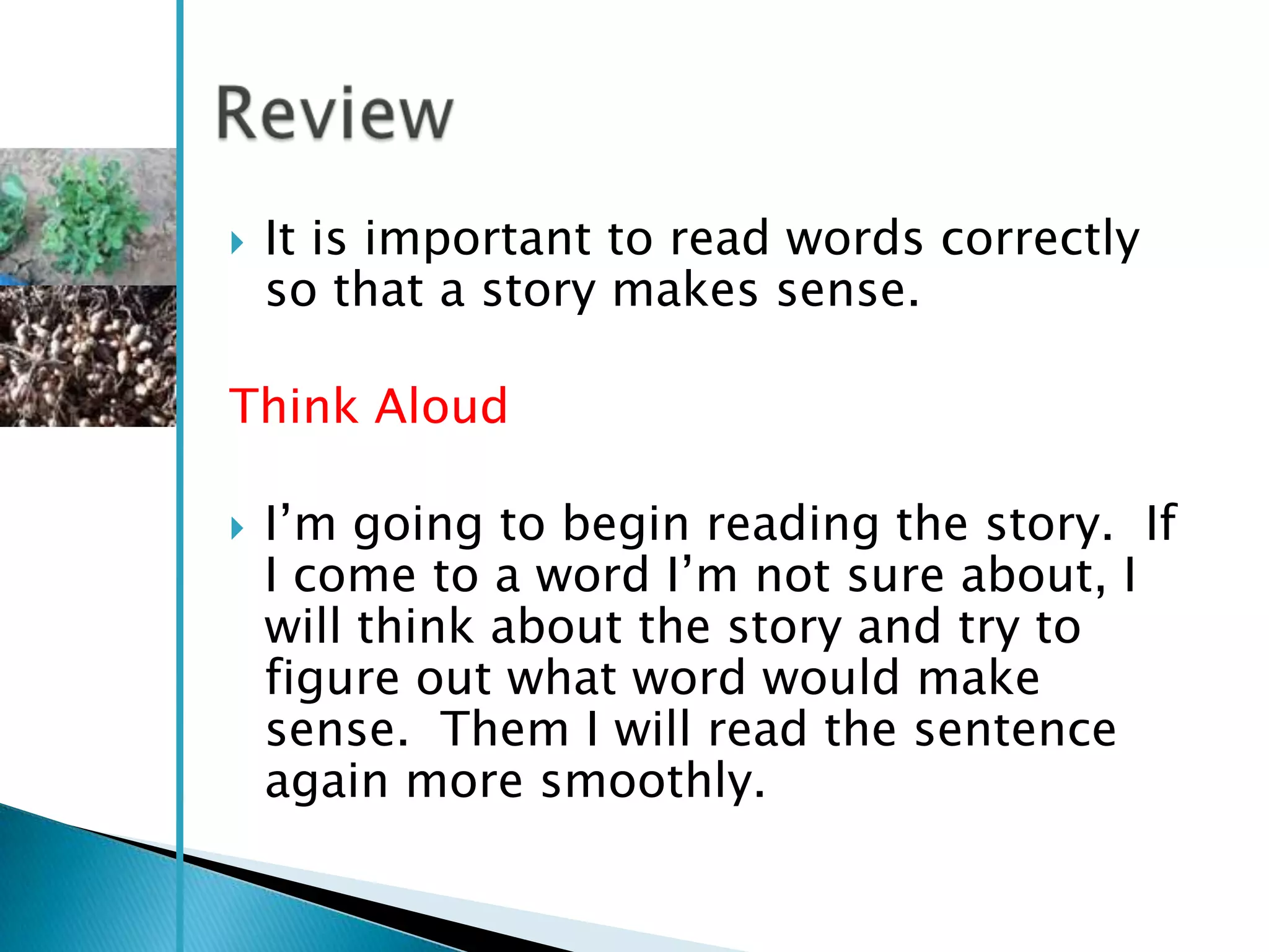    It is important to read words correctly
    so that a story makes sense.

Think Aloud

   I‘m going to begin reading the story. If
    I come to a word I‘m not sure about, I
    will think about the story and try to
    figure out what word would make
    sense. Them I will read the sentence
    again more smoothly.
 