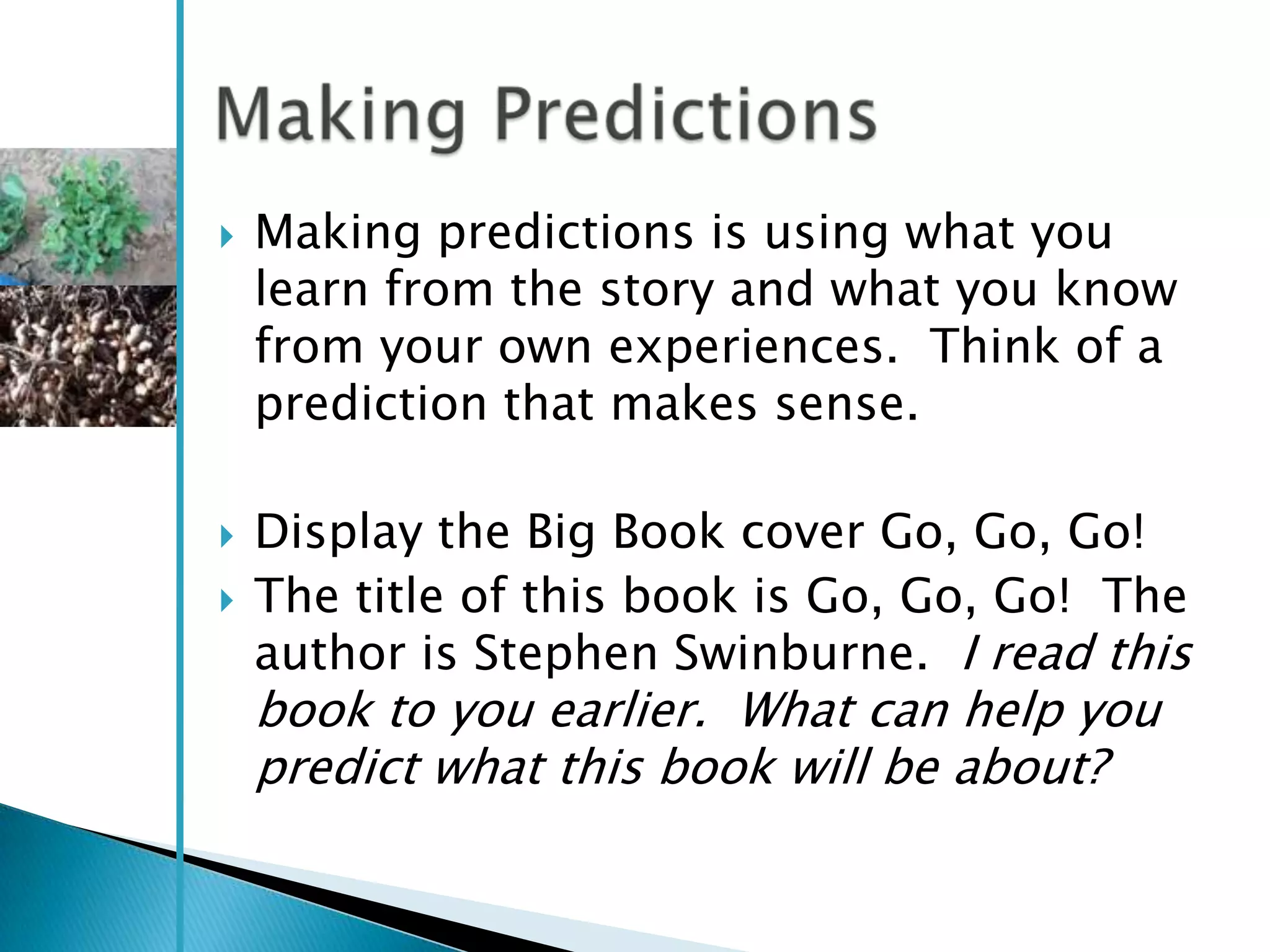    Making predictions is using what you
    learn from the story and what you know
    from your own experiences. Think of a
    prediction that makes sense.

   Display the Big Book cover Go, Go, Go!
   The title of this book is Go, Go, Go! The
    author is Stephen Swinburne. I read this
    book to you earlier. What can help you
    predict what this book will be about?
 