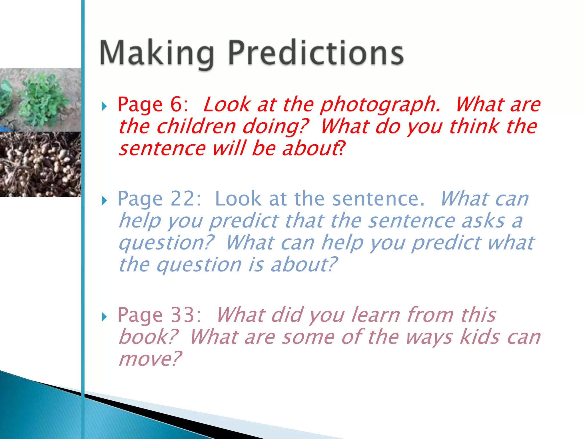    Page 6: Look at the photograph. What are
    the children doing? What do you think the
    sentence will be about?

   Page 22: Look at the sentence. What can
    help you predict that the sentence asks a
    question? What can help you predict what
    the question is about?

   Page 33: What did you learn from this
    book? What are some of the ways kids can
    move?
 