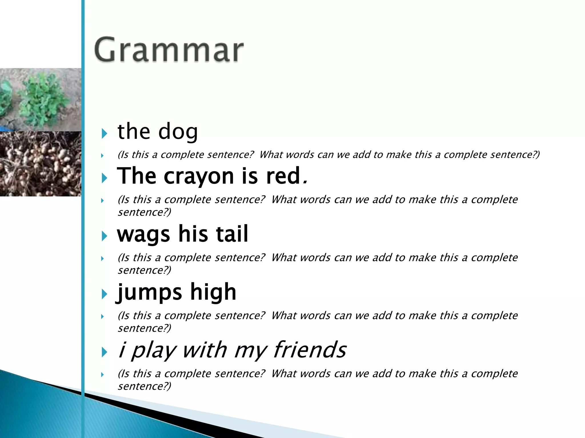    the dog
   (Is this a complete sentence? What words can we add to make this a complete sentence?)

   The crayon is red.
   (Is this a complete sentence? What words can we add to make this a complete
    sentence?)

   wags his tail
   (Is this a complete sentence? What words can we add to make this a complete
    sentence?)

   jumps high
   (Is this a complete sentence? What words can we add to make this a complete
    sentence?)

   i play with my friends
   (Is this a complete sentence? What words can we add to make this a complete
    sentence?)
 