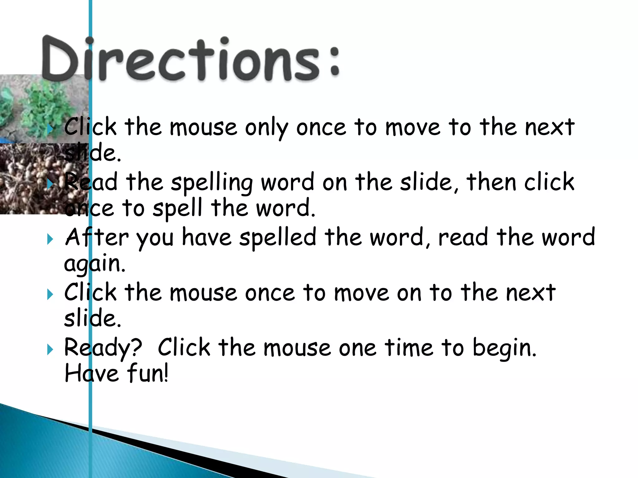    Click the mouse only once to move to the next
    slide.
   Read the spelling word on the slide, then click
    once to spell the word.
   After you have spelled the word, read the word
    again.
   Click the mouse once to move on to the next
    slide.
   Ready? Click the mouse one time to begin.
    Have fun!
 