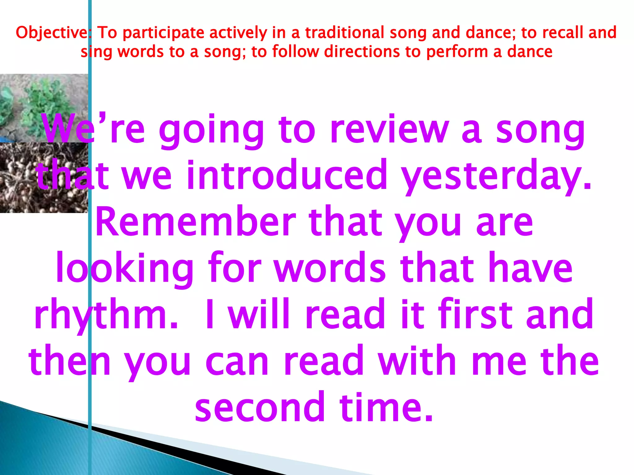 Objective: To participate actively in a traditional song and dance; to recall and
        sing words to a song; to follow directions to perform a dance




  We‘re going to review a song
 that we introduced yesterday.
    Remember that you are
  looking for words that have
 rhythm. I will read it first and
 then you can read with me the
          second time.
 