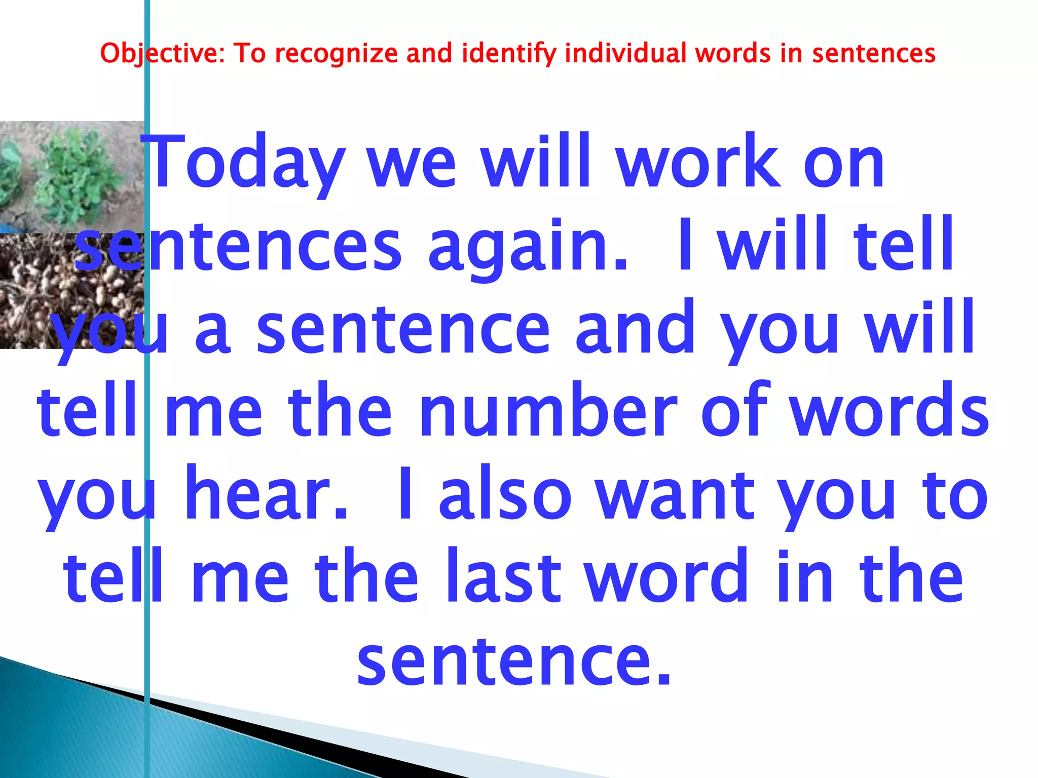 Objective: To recognize and identify individual words in sentences



    Today we will work on
  sentences again. I will tell
 you a sentence and you will
tell me the number of words
you hear. I also want you to
 tell me the last word in the
          sentence.
 