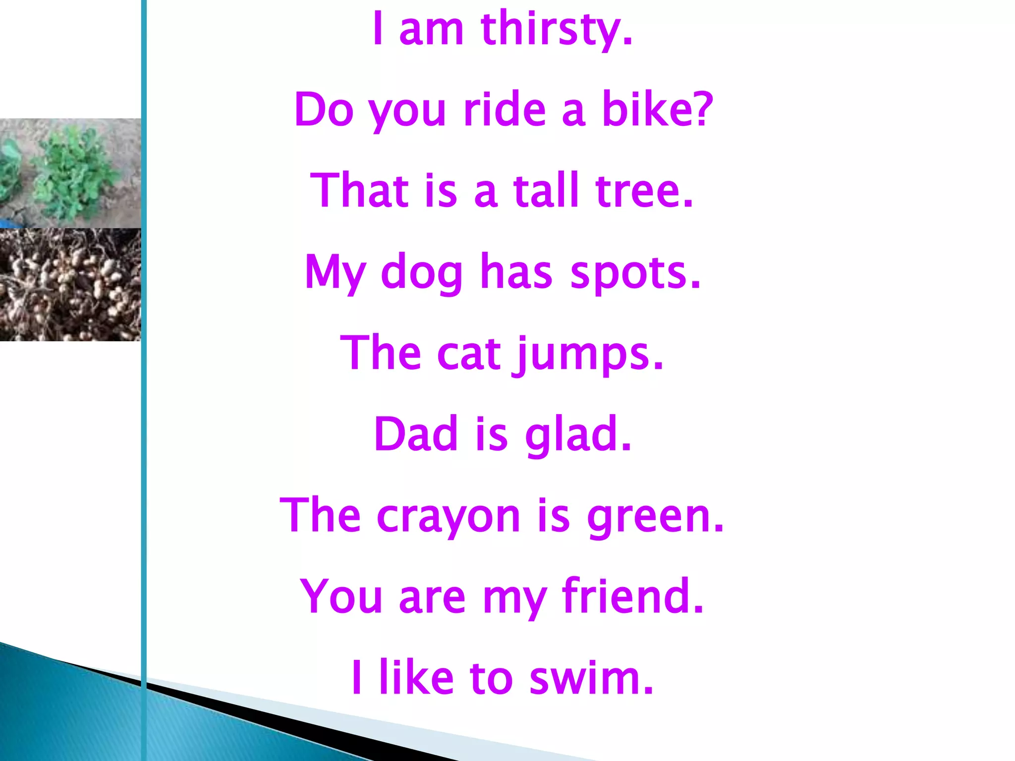 I am thirsty.
Do you ride a bike?
 That is a tall tree.
 My dog has spots.
  The cat jumps.
    Dad is glad.
The crayon is green.
You are my friend.
   I like to swim.
 