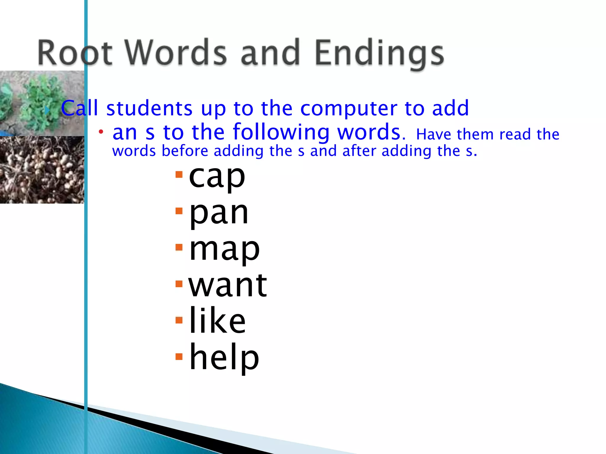    Call students up to the computer to add
         an s to the following words. Have them read the
         words before adding the s and after adding the s.

                 cap
                 pan
                 map
                 want
                 like
                 help
 