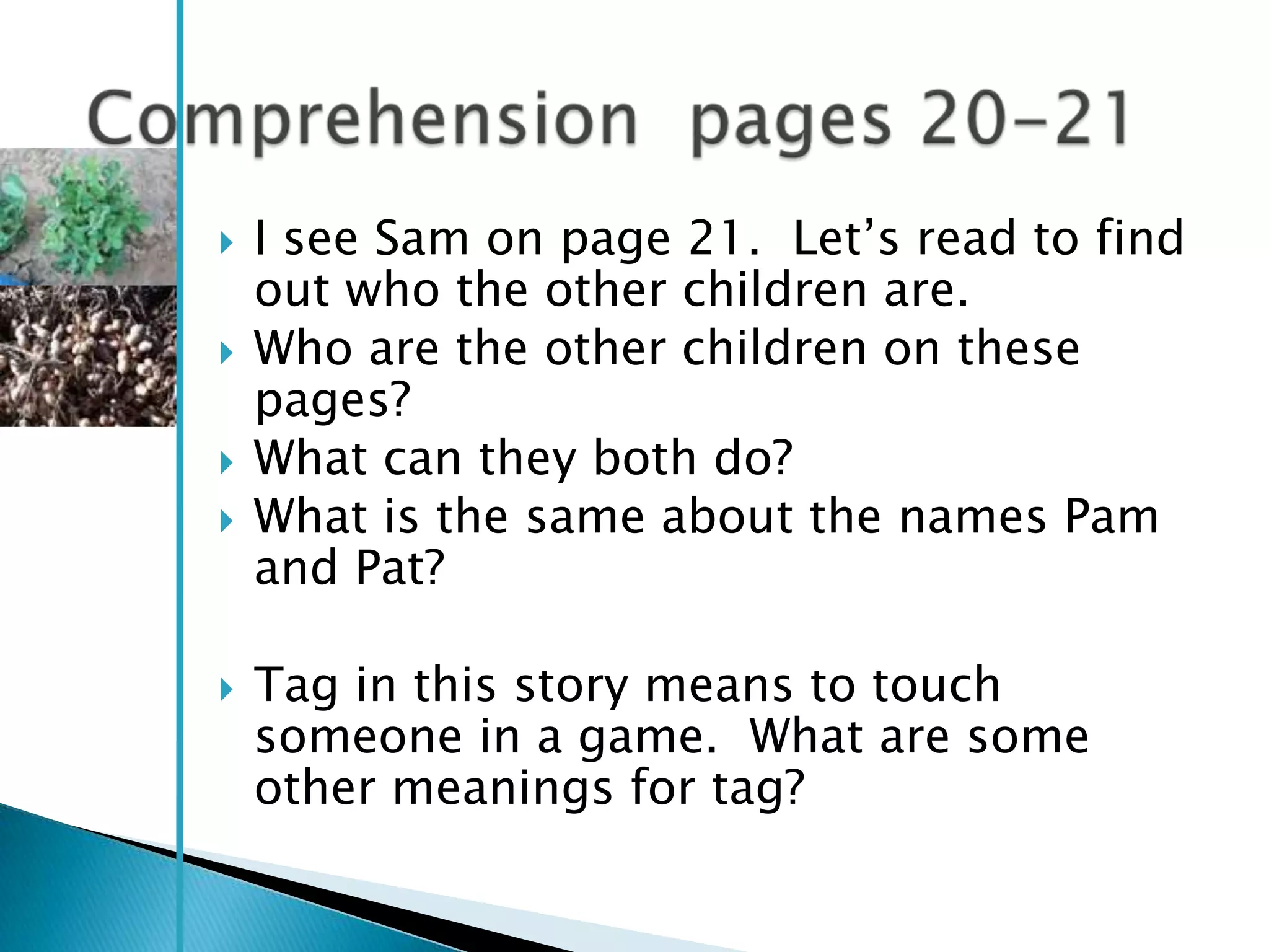   I see Sam on page 21. Let‘s read to find
    out who the other children are.
   Who are the other children on these
    pages?
   What can they both do?
   What is the same about the names Pam
    and Pat?

   Tag in this story means to touch
    someone in a game. What are some
    other meanings for tag?
 