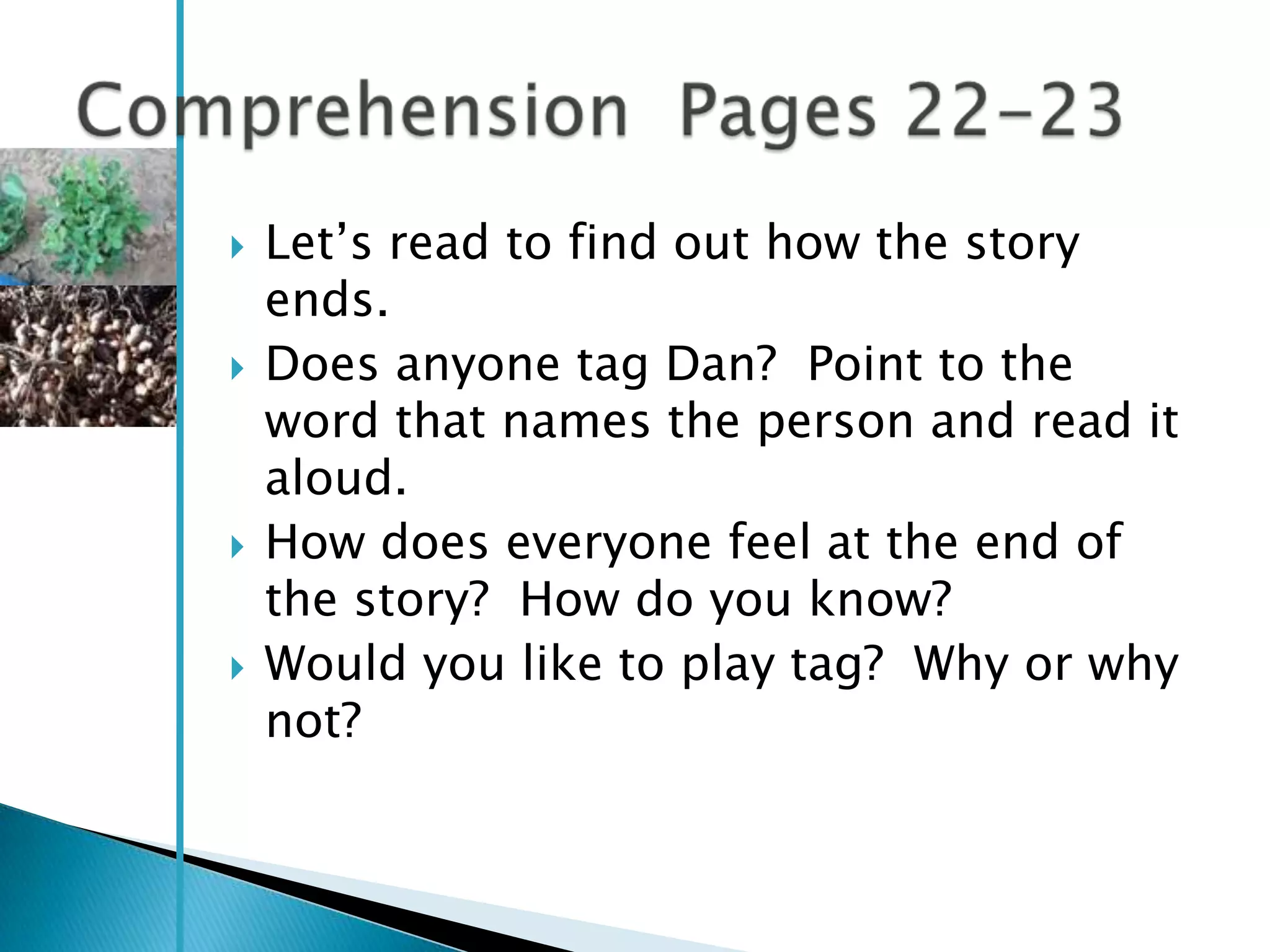    Let‘s read to find out how the story
    ends.
   Does anyone tag Dan? Point to the
    word that names the person and read it
    aloud.
   How does everyone feel at the end of
    the story? How do you know?
   Would you like to play tag? Why or why
    not?
 