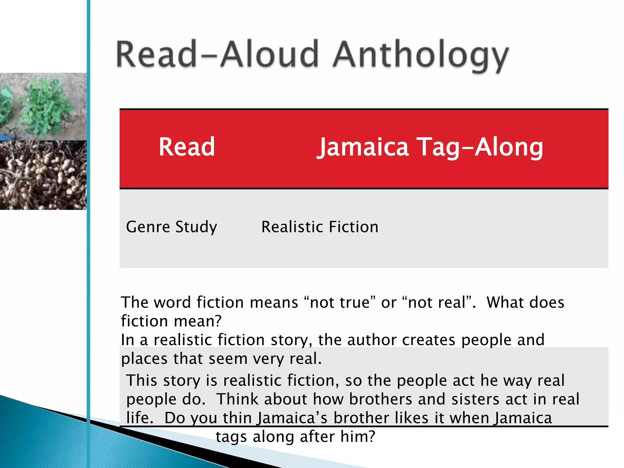 Read                  Jamaica Tag-Along


Genre Study        Realistic Fiction



The word fiction means ―not true‖ or ―not real‖. What does
fiction mean?
In a realistic fiction story, the author creates people and
places that seem very real.
 This story is realistic fiction, so the people act he way real
 people do. Think about how brothers and sisters act in real
 life. Do you thin Jamaica‘s brother likes it when Jamaica
               tags along after him?
 