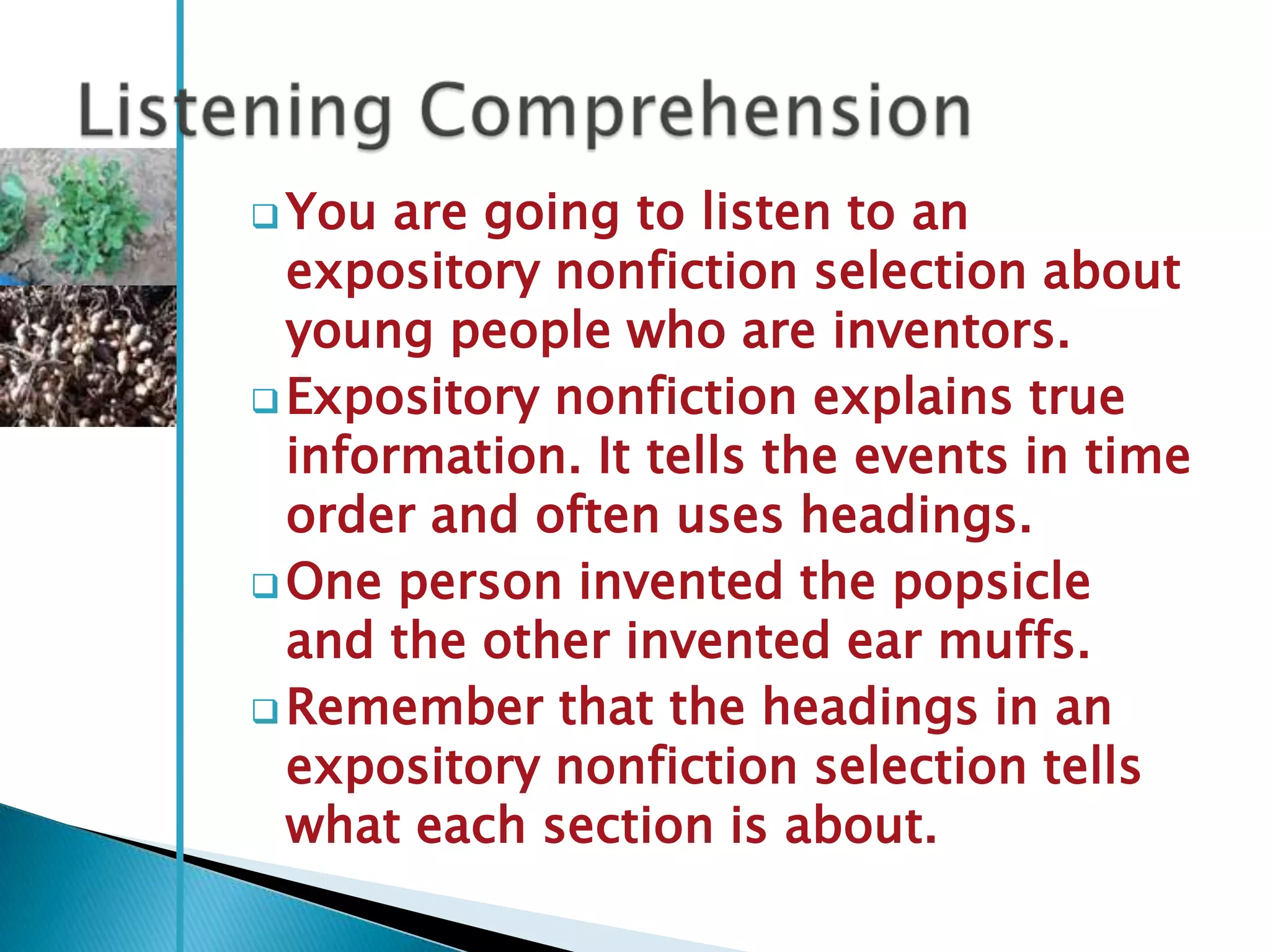  You  are going to listen to an
  expository nonfiction selection about
  young people who are inventors.
 Expository nonfiction explains true
  information. It tells the events in time
  order and often uses headings.
 One person invented the popsicle
  and the other invented ear muffs.
 Remember that the headings in an
  expository nonfiction selection tells
  what each section is about.
 