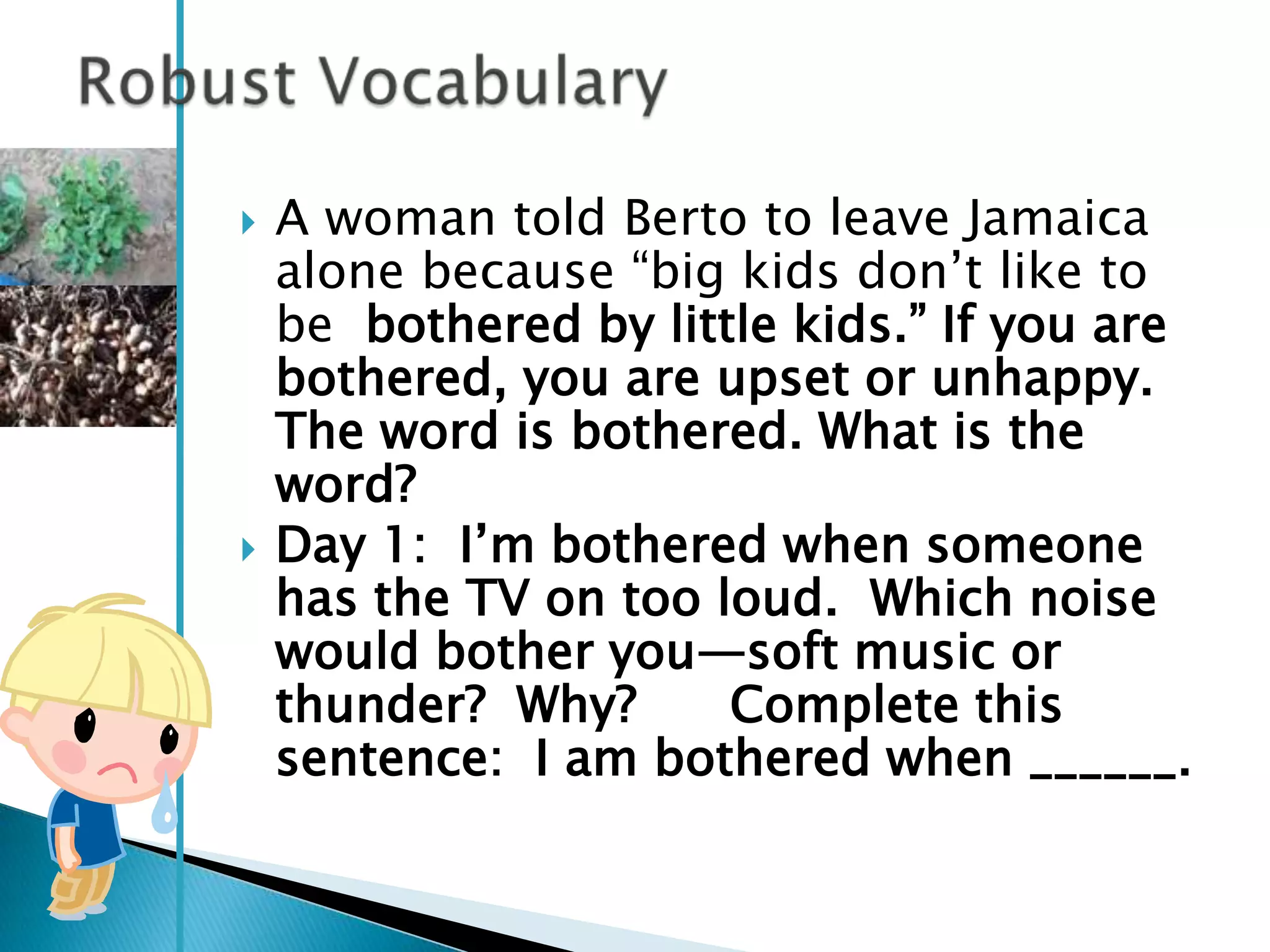    A woman told Berto to leave Jamaica
    alone because ―big kids don‘t like to
    be bothered by little kids.‖ If you are
    bothered, you are upset or unhappy.
    The word is bothered. What is the
    word?
   Day 1: I‘m bothered when someone
    has the TV on too loud. Which noise
    would bother you—soft music or
    thunder? Why?      Complete this
    sentence: I am bothered when ______.
 