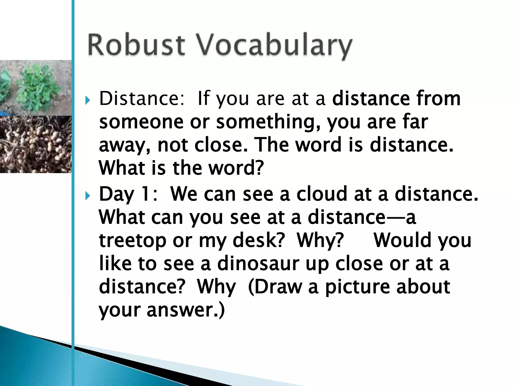    Distance: If you are at a distance from
    someone or something, you are far
    away, not close. The word is distance.
    What is the word?
   Day 1: We can see a cloud at a distance.
    What can you see at a distance—a
    treetop or my desk? Why?       Would you
    like to see a dinosaur up close or at a
    distance? Why (Draw a picture about
    your answer.)
 