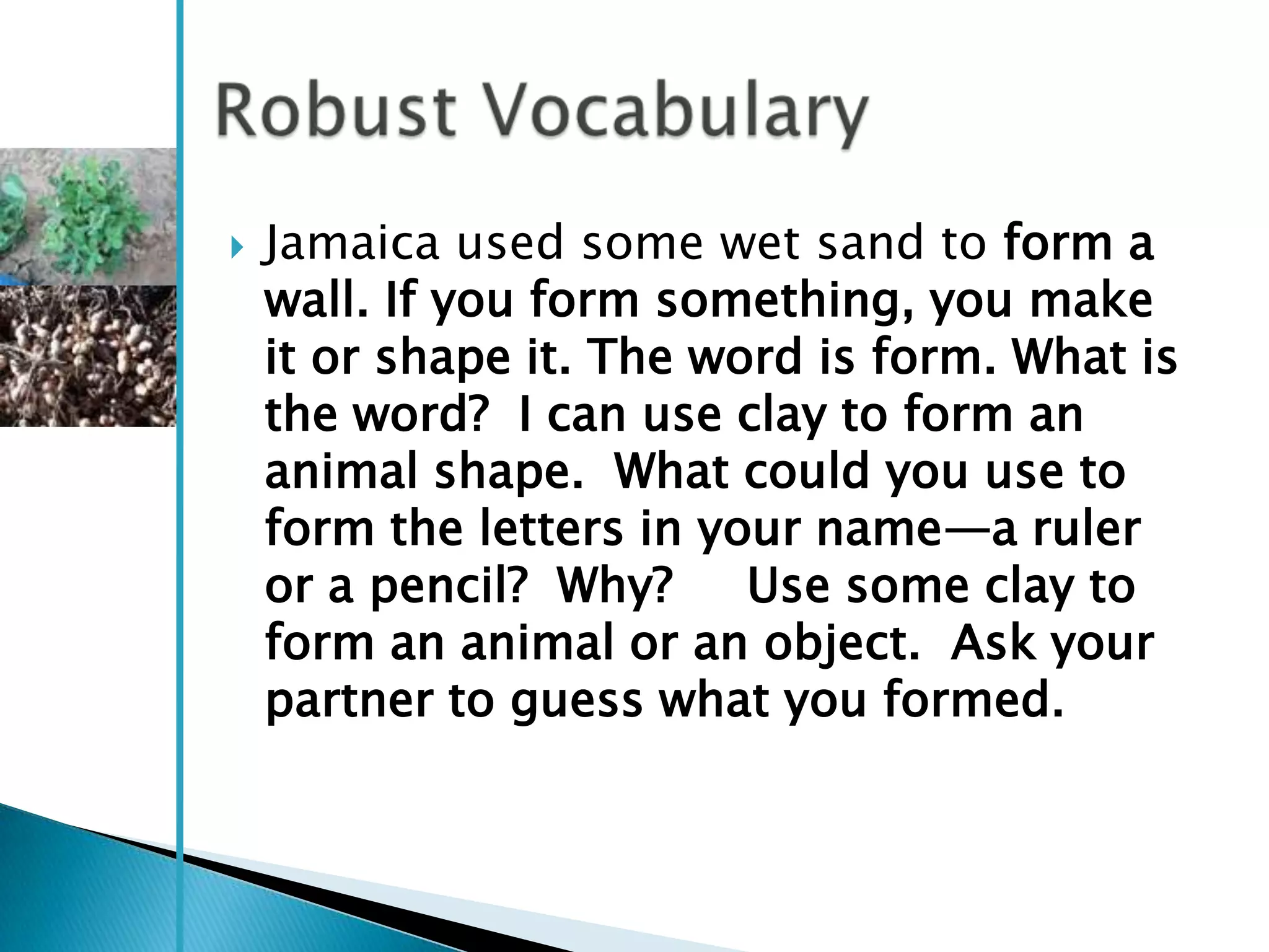    Jamaica used some wet sand to form a
    wall. If you form something, you make
    it or shape it. The word is form. What is
    the word? I can use clay to form an
    animal shape. What could you use to
    form the letters in your name—a ruler
    or a pencil? Why?     Use some clay to
    form an animal or an object. Ask your
    partner to guess what you formed.
 