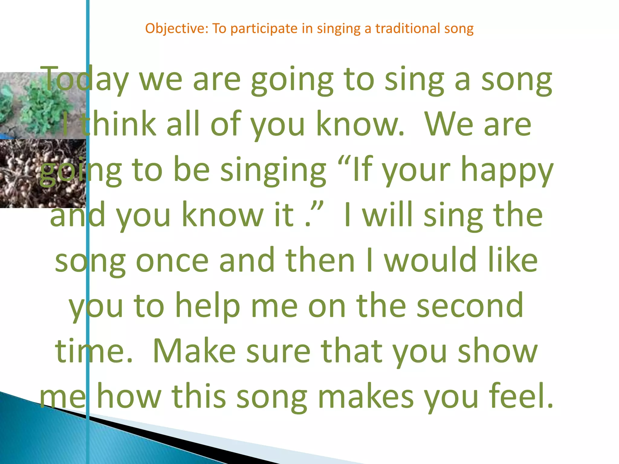 Objective: To participate in singing a traditional song


Today we are going to sing a song
  I think all of you know. We are
going to be singing “If your happy
 and you know it .” I will sing the
 song once and then I would like
   you to help me on the second
 time. Make sure that you show
me how this song makes you feel.
 