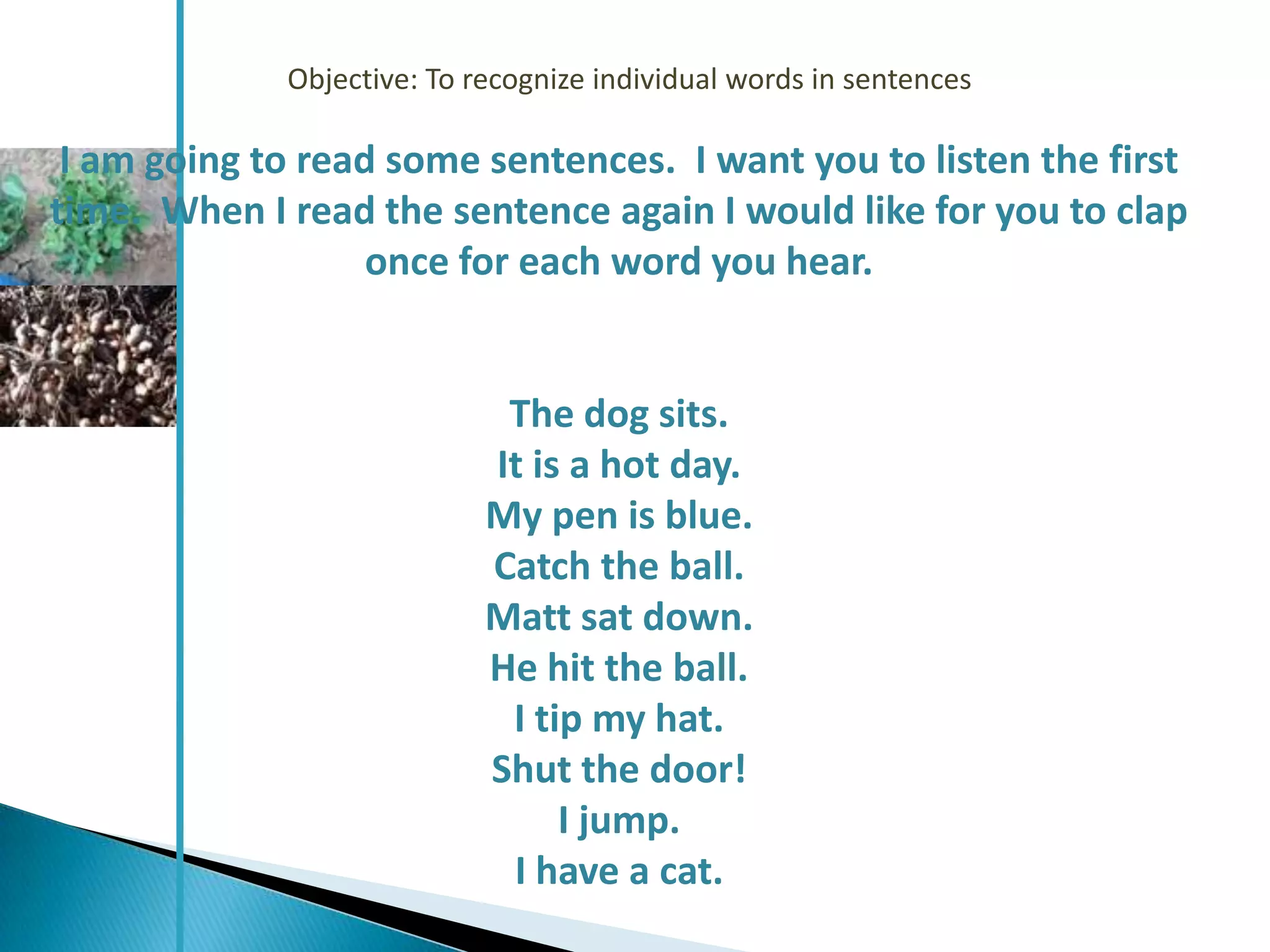 Objective: To recognize individual words in sentences

 I am going to read some sentences. I want you to listen the first
time. When I read the sentence again I would like for you to clap
                   once for each word you hear.


                             The dog sits.
                            It is a hot day.
                            My pen is blue.
                            Catch the ball.
                            Matt sat down.
                            He hit the ball.
                             I tip my hat.
                            Shut the door!
                                 I jump.
                             I have a cat.
 