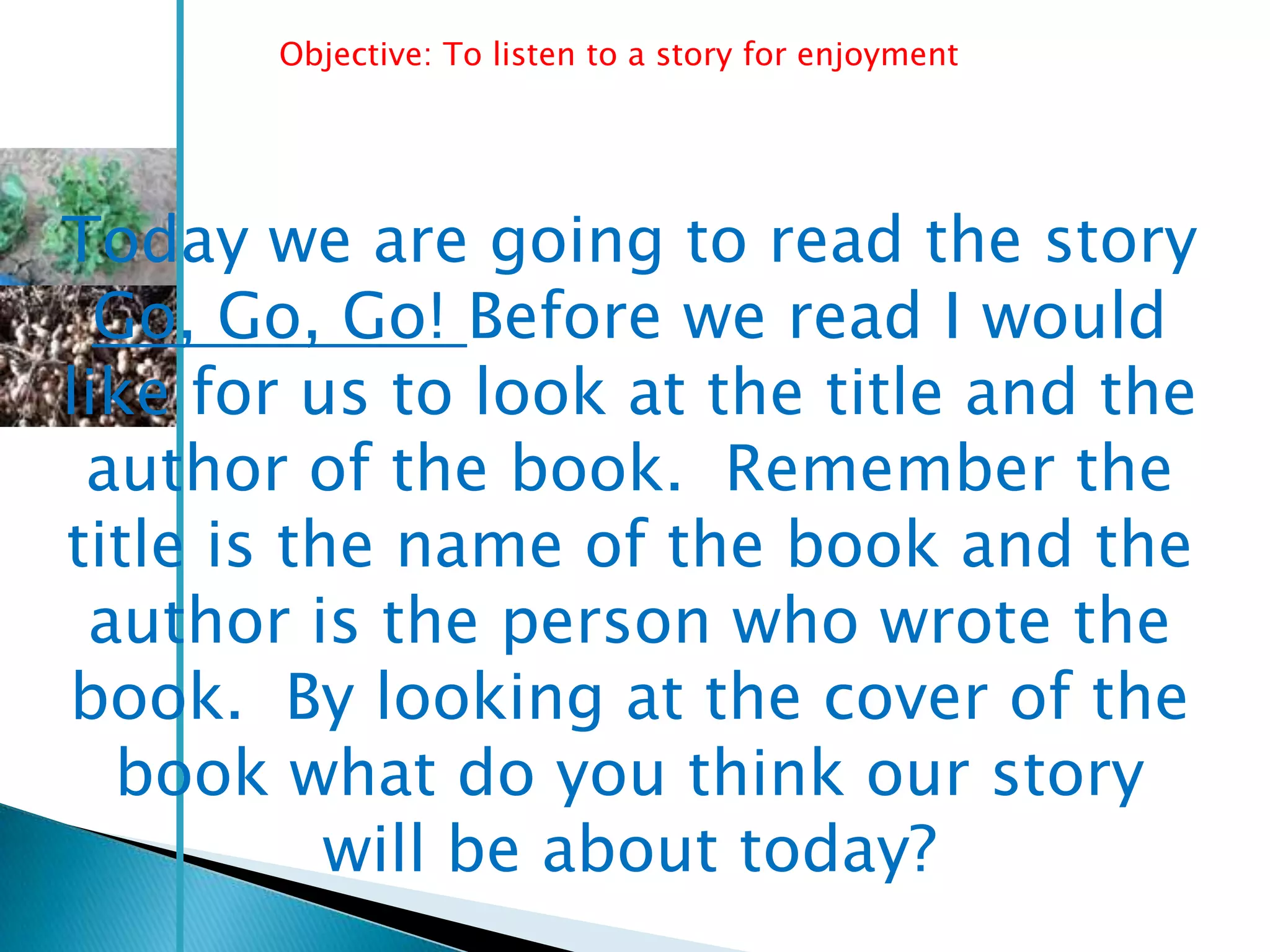 Objective: To listen to a story for enjoyment




Today we are going to read the story
  Go, Go, Go! Before we read I would
like for us to look at the title and the
 author of the book. Remember the
title is the name of the book and the
 author is the person who wrote the
book. By looking at the cover of the
  book what do you think our story
           will be about today?
 