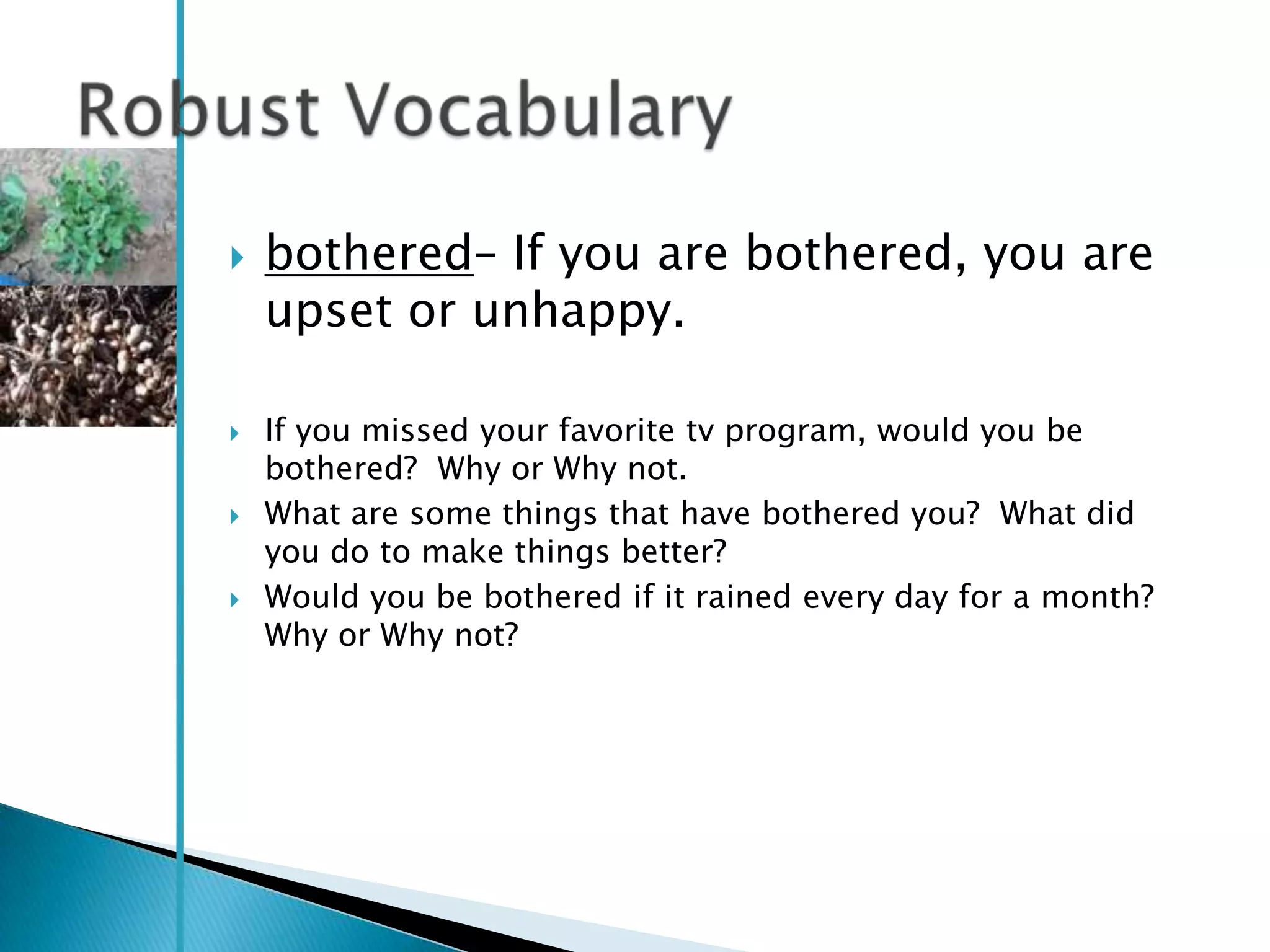    bothered– If you are bothered, you are
    upset or unhappy.

   If you missed your favorite tv program, would you be
    bothered? Why or Why not.
   What are some things that have bothered you? What did
    you do to make things better?
   Would you be bothered if it rained every day for a month?
    Why or Why not?
 