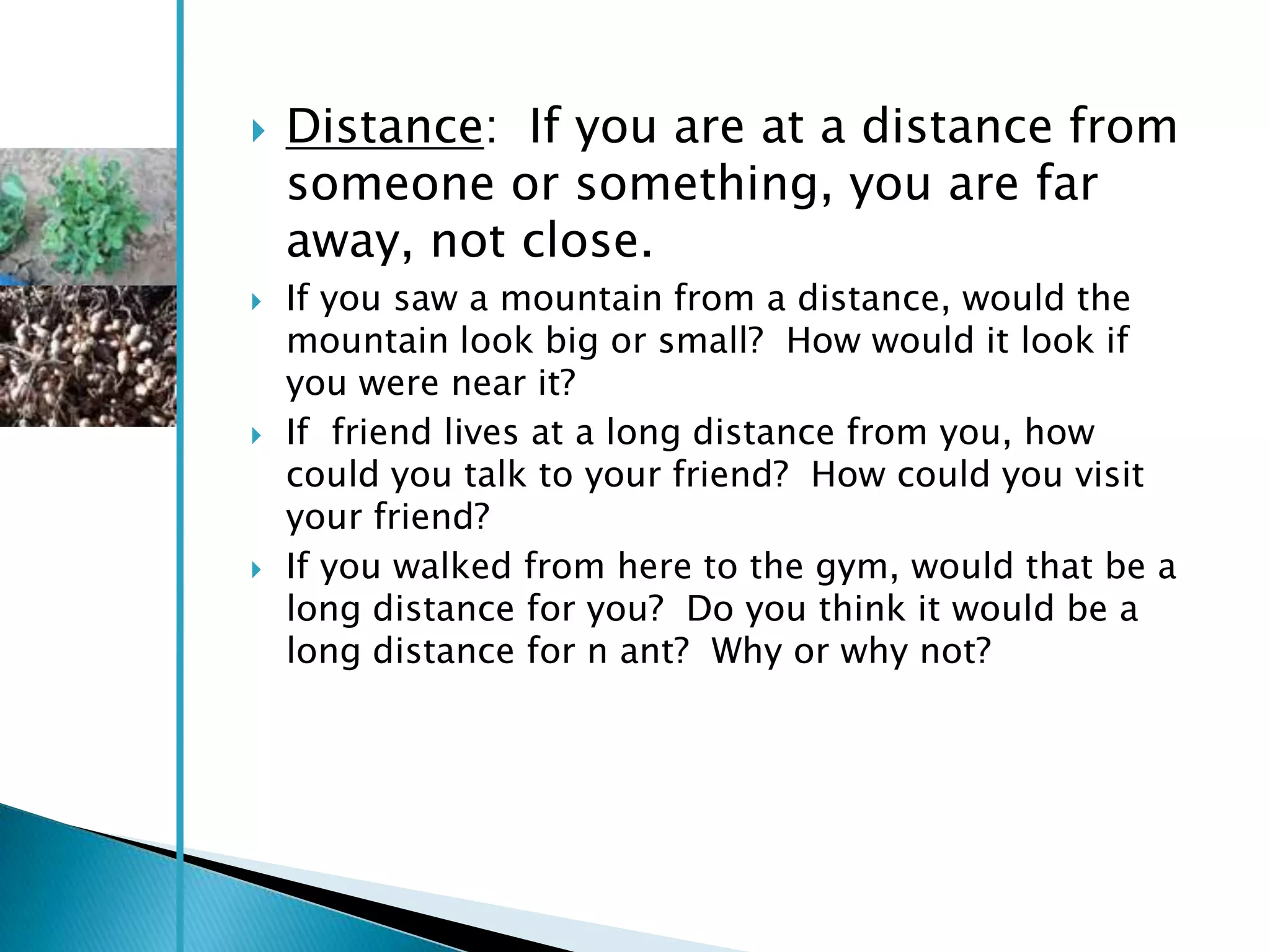    Distance: If you are at a distance from
    someone or something, you are far
    away, not close.
   If you saw a mountain from a distance, would the
    mountain look big or small? How would it look if
    you were near it?
   If friend lives at a long distance from you, how
    could you talk to your friend? How could you visit
    your friend?
   If you walked from here to the gym, would that be a
    long distance for you? Do you think it would be a
    long distance for n ant? Why or why not?
 