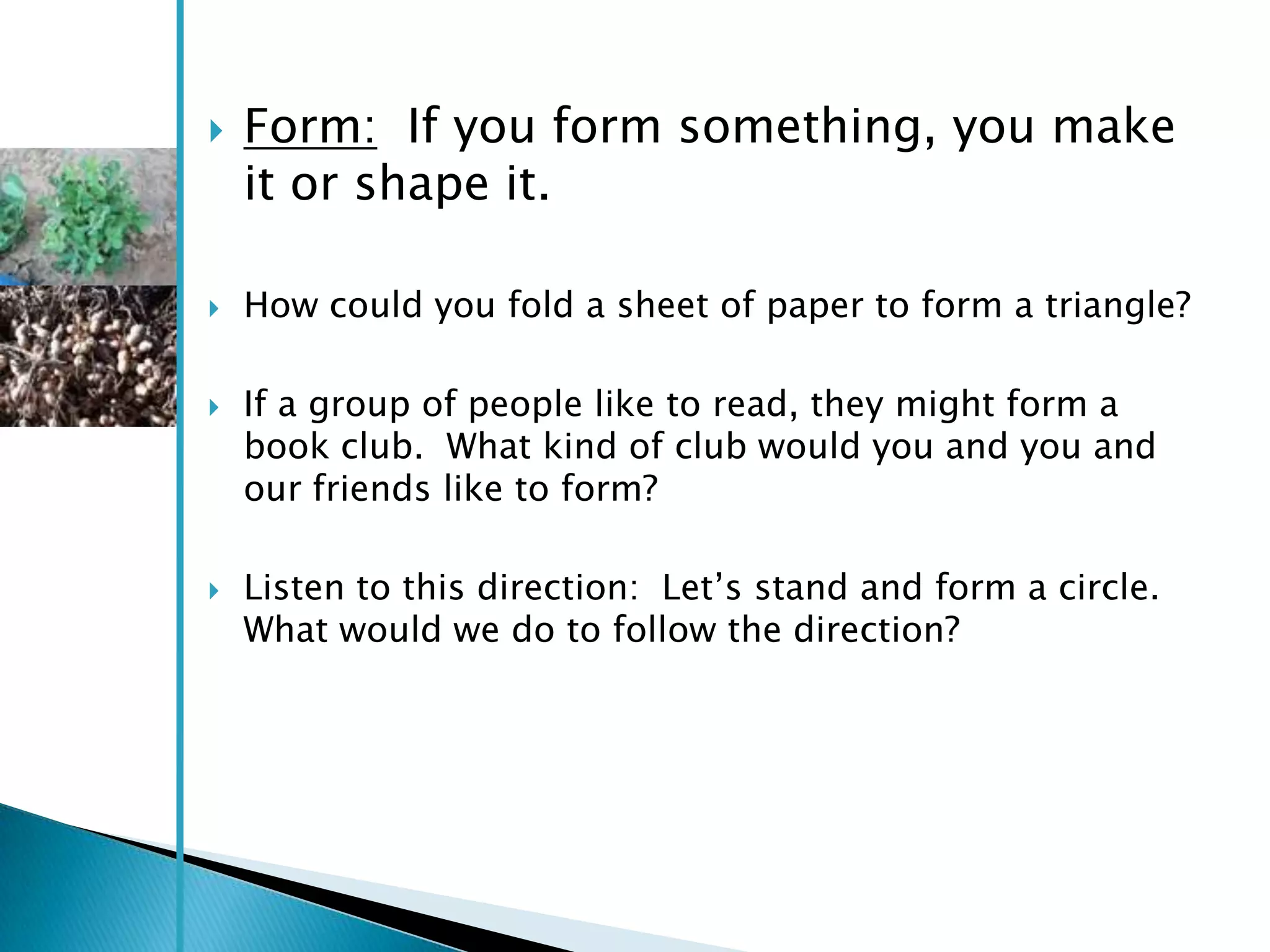    Form: If you form something, you make
    it or shape it.

   How could you fold a sheet of paper to form a triangle?

   If a group of people like to read, they might form a
    book club. What kind of club would you and you and
    our friends like to form?

   Listen to this direction: Let‘s stand and form a circle.
    What would we do to follow the direction?
 