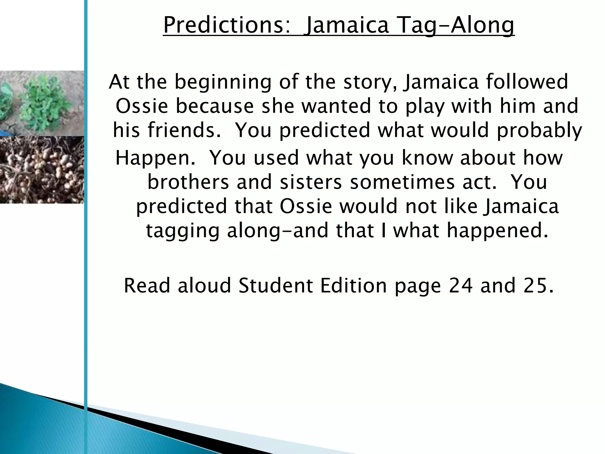 Predictions: Jamaica Tag-Along

At the beginning of the story, Jamaica followed
Ossie because she wanted to play with him and
his friends. You predicted what would probably
Happen. You used what you know about how
    brothers and sisters sometimes act. You
   predicted that Ossie would not like Jamaica
    tagging along-and that I what happened.

 Read aloud Student Edition page 24 and 25.
 