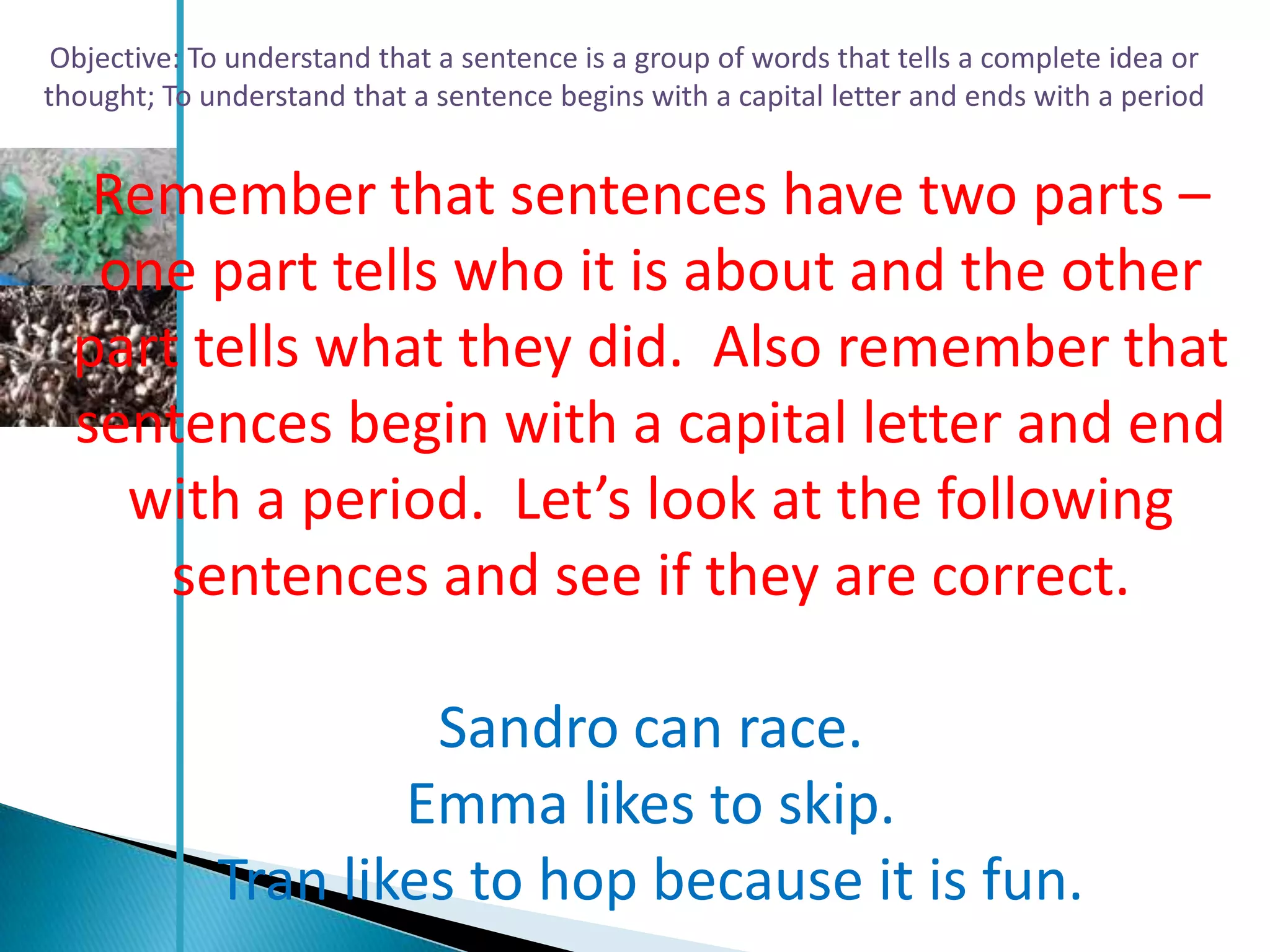 Objective: To understand that a sentence is a group of words that tells a complete idea or
thought; To understand that a sentence begins with a capital letter and ends with a period


   Remember that sentences have two parts –
   one part tells who it is about and the other
  part tells what they did. Also remember that
  sentences begin with a capital letter and end
    with a period. Let’s look at the following
      sentences and see if they are correct.

                      Sandro can race.
                     Emma likes to skip.
             Tran likes to hop because it is fun.
 