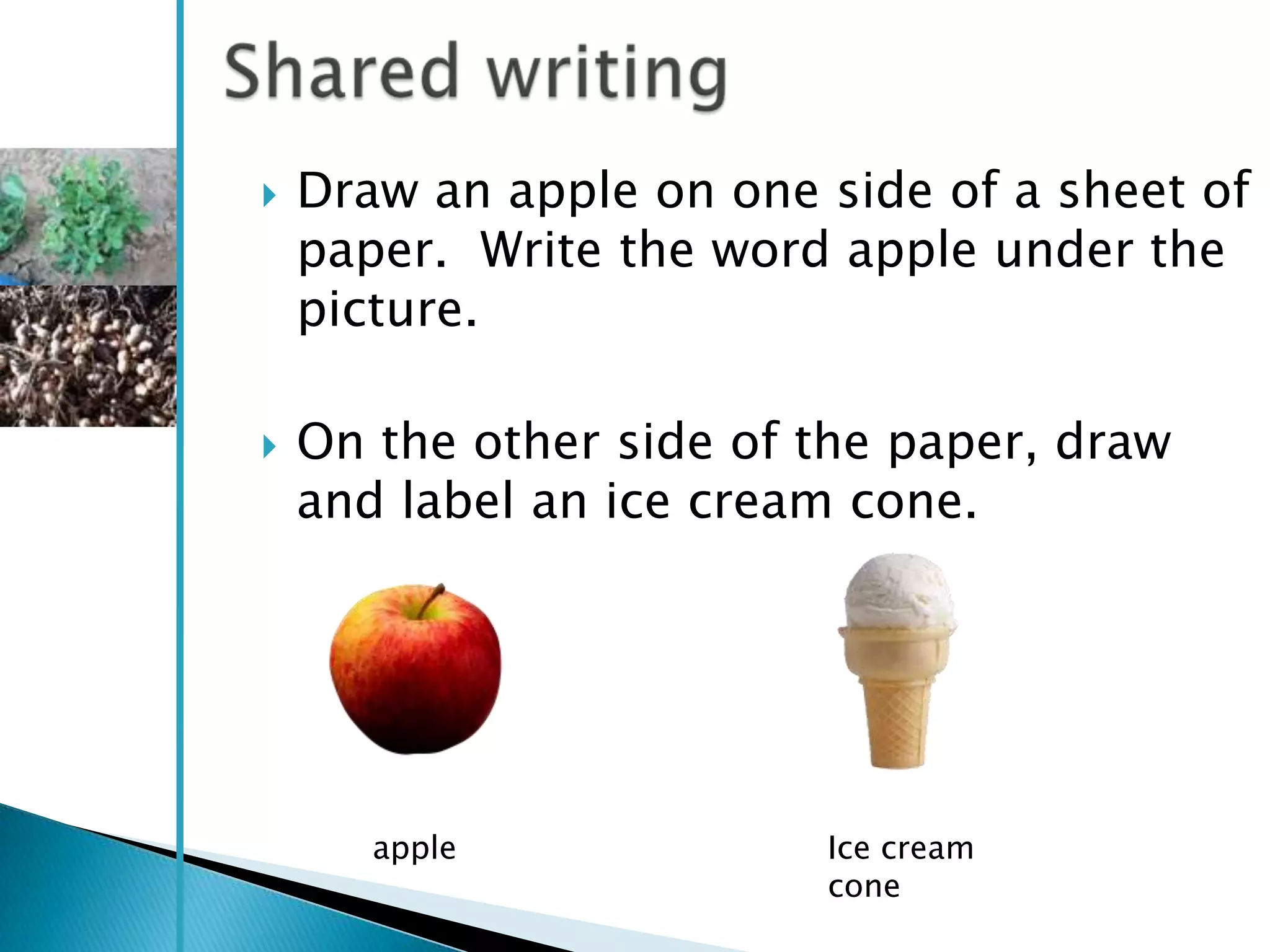    Draw an apple on one side of a sheet of
    paper. Write the word apple under the
    picture.

   On the other side of the paper, draw
    and label an ice cream cone.




       apple             Ice cream
                         cone
 
