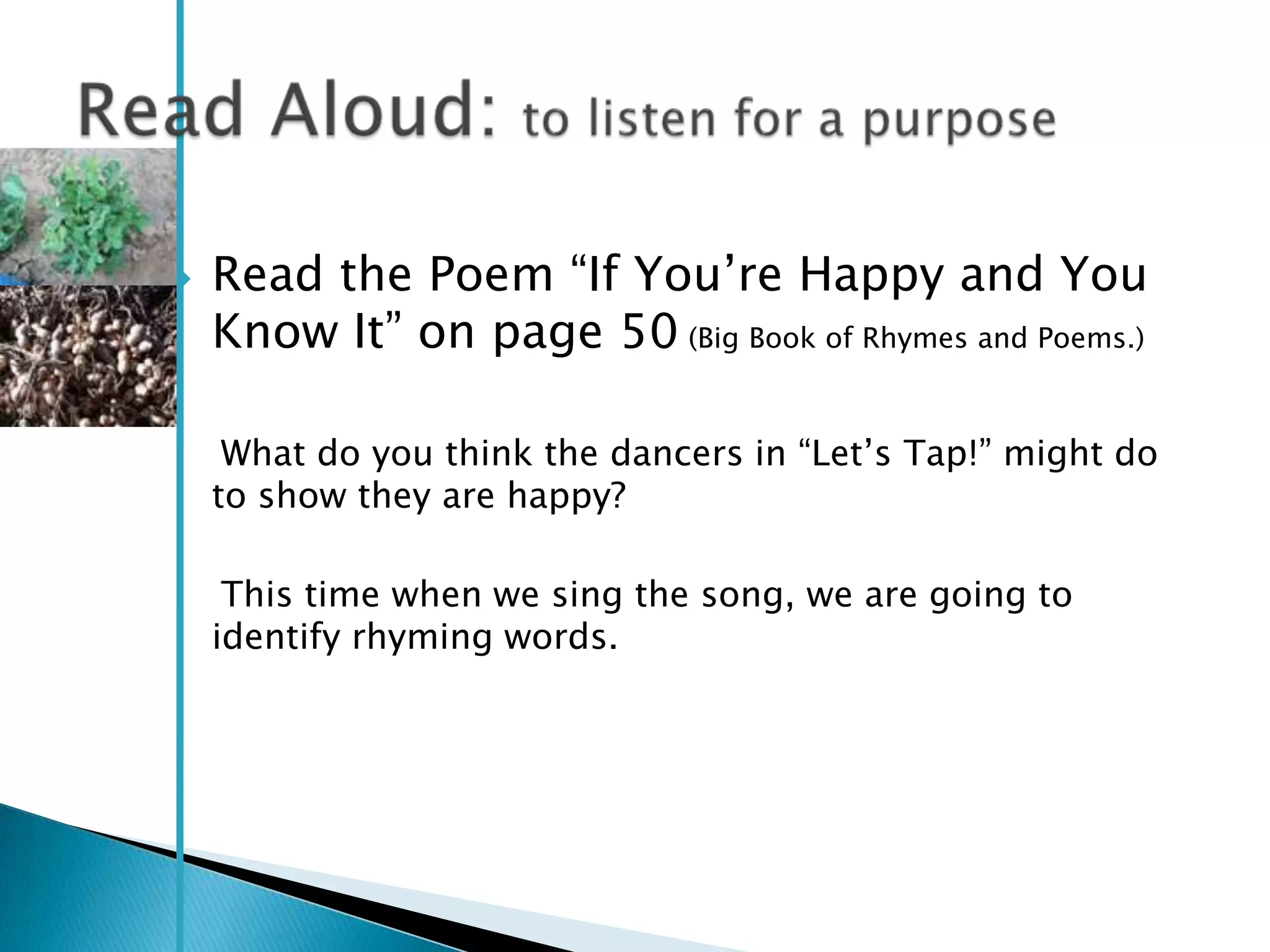    Read the Poem ―If You‘re Happy and You
    Know It‖ on page 50 (Big Book of Rhymes and Poems.)

     What do you think the dancers in ―Let‘s Tap!‖ might do
    to show they are happy?

     This time when we sing the song, we are going to
    identify rhyming words.
 