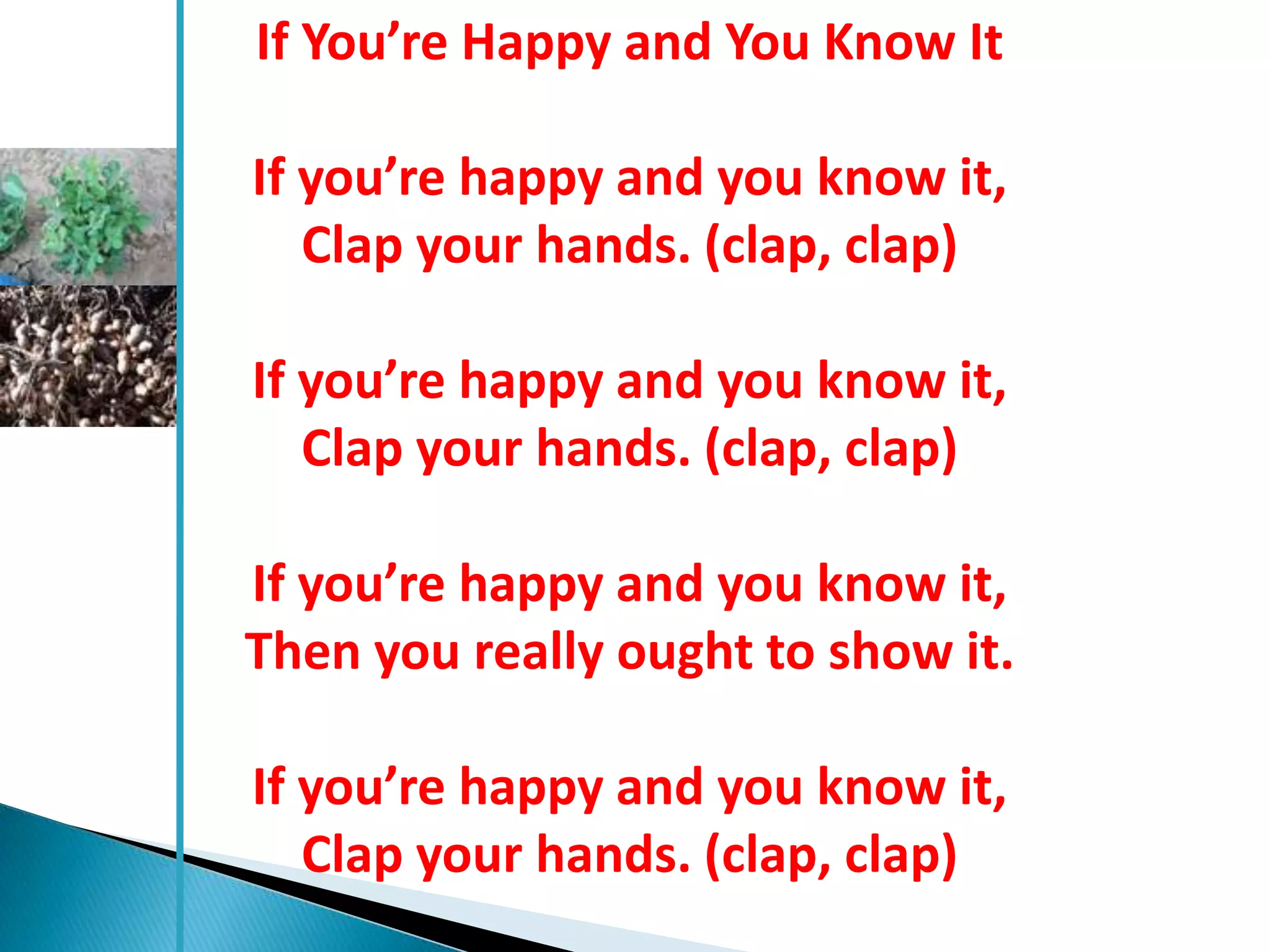 If You’re Happy and You Know It

If you’re happy and you know it,
   Clap your hands. (clap, clap)

If you’re happy and you know it,
   Clap your hands. (clap, clap)

If you’re happy and you know it,
Then you really ought to show it.

If you’re happy and you know it,
   Clap your hands. (clap, clap)
 