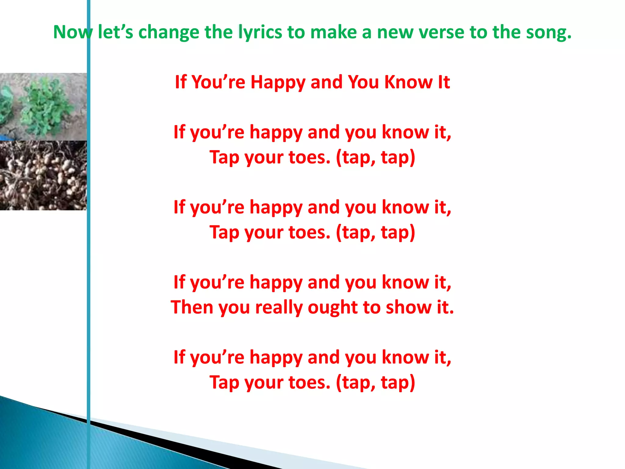 Now let’s change the lyrics to make a new verse to the song.

              If You’re Happy and You Know It

             If you’re happy and you know it,
                  Tap your toes. (tap, tap)

             If you’re happy and you know it,
                  Tap your toes. (tap, tap)

             If you’re happy and you know it,
             Then you really ought to show it.

             If you’re happy and you know it,
                  Tap your toes. (tap, tap)
 