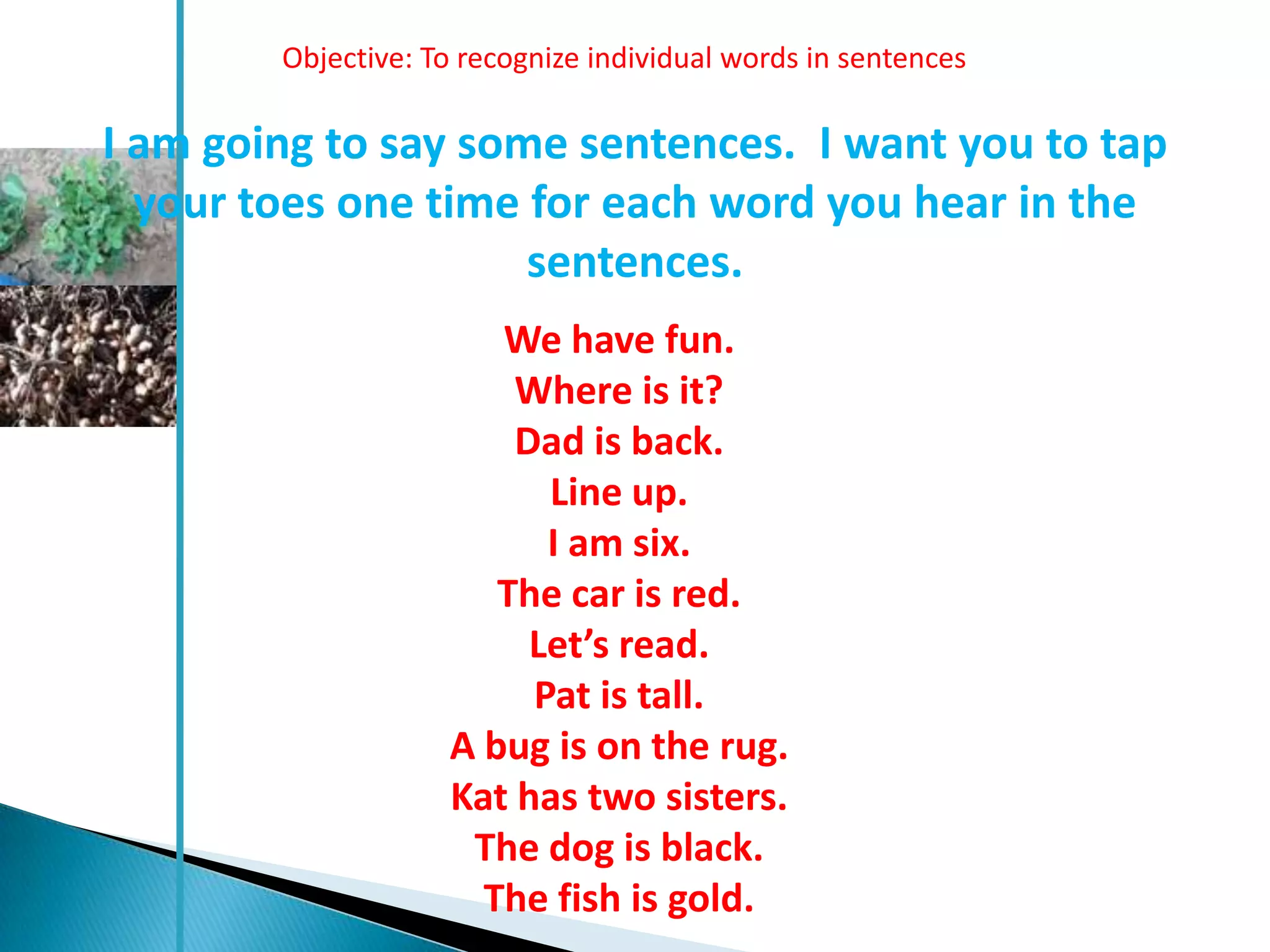Objective: To recognize individual words in sentences

I am going to say some sentences. I want you to tap
  your toes one time for each word you hear in the
                     sentences.
                       We have fun.
                        Where is it?
                        Dad is back.
                          Line up.
                          I am six.
                       The car is red.
                         Let’s read.
                         Pat is tall.
                    A bug is on the rug.
                    Kat has two sisters.
                     The dog is black.
                      The fish is gold.
 