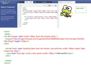 <html>
<body>
<div id="keroppi" style="width: 180px; float: left; display: block;">
 <img src="http://images1.fanpop.com/images/photos/2300000/Keroppi-Fishie-keroppi-2355325-
240-238.gif" height="150px"/>
</div>

 <div id="hello" style=“padding:10px; float: left; border: 1px solid lime; width: 100px; height: 50px;
margin-top: 20px;">
  <span style="text-align: center; color: green; width: 100px;"> Hello world!</span>
 </div>

 </body>
</html>
 