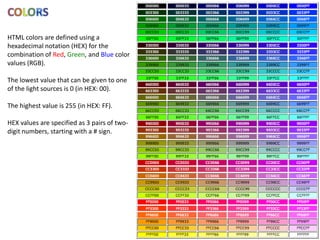 HTML colors are defined using a
hexadecimal notation (HEX) for the
combination of Red, Green, and Blue color
values (RGB).

The lowest value that can be given to one
of the light sources is 0 (in HEX: 00).

The highest value is 255 (in HEX: FF).

HEX values are specified as 3 pairs of two-
digit numbers, starting with a # sign.
 