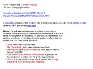 HTML = HyperText Markup Language
CSS = Cascading Style Sheets

http://en.wikipedia.org/wiki/HTML_element
http://www.w3.org/TR/html-markup/syntax.html


In linguistics, syntax is "the study of the principles and processes by which sentences are
constructed in particular languages".
 