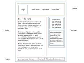 Header
                 Logo               Menu Item 1 - Menu Item 2 - Menu Item 3




           H1 – Title Here                                            Side Nav Item 1
                                                                      Side Nav Item 2
           Body text is here. Lorem ipsum dolor sit
                                                                      Side Nav Item 3
           amet, consectetur adipiscing elit. Duis
                                                                      Side Nav Item 4
           hendrerit mollis placerat. Sed lacus eros,                 Side Nav Item 5
           vestibulum eget iaculis consectetur,                       Side Nav Item 6
           posuere ut lectus.
Content                                                                                       Side Nav
           Pellentesque dignissim metus eu odio                   Lorem ipsum dolor sit
           ullamcorper quis elementum nibh auctor.                amet, consectetur
           Cras pharetra magna sed est lacinia                    adipiscing elit. Duis
           imperdiet. Etiam dui purus, ullamcorper                hendrerit mollis
           nec bibendum id, posuere sed arcu. Cras id             placerat. Sed lacus eros,
           scelerisque quam.                                      vestibulum eget iaculis
                                                                  consectetur, posuere ut
           Nullam et leo ipsum. In lacinia ipsum nec              lectus.
           nunc dictum posuere. Nam sollicitudin, nisi
           nec fringilla pharetra, metus sapien
           sollicitudin nibh, vitae cursus turpis nisl et
           sem.




  Footer   Lorem ipsum dolor sit amet.         Menu Item 1 - Menu Item 2 - Menu Item 3
 