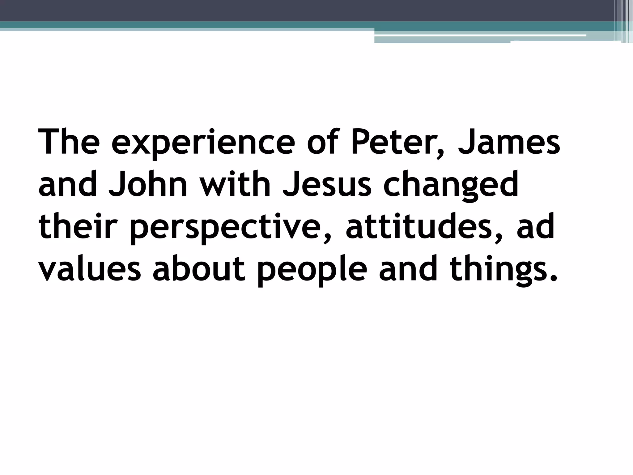 The experience of Peter, James
and John with Jesus changed
their perspective, attitudes, ad
values about people and things.
 