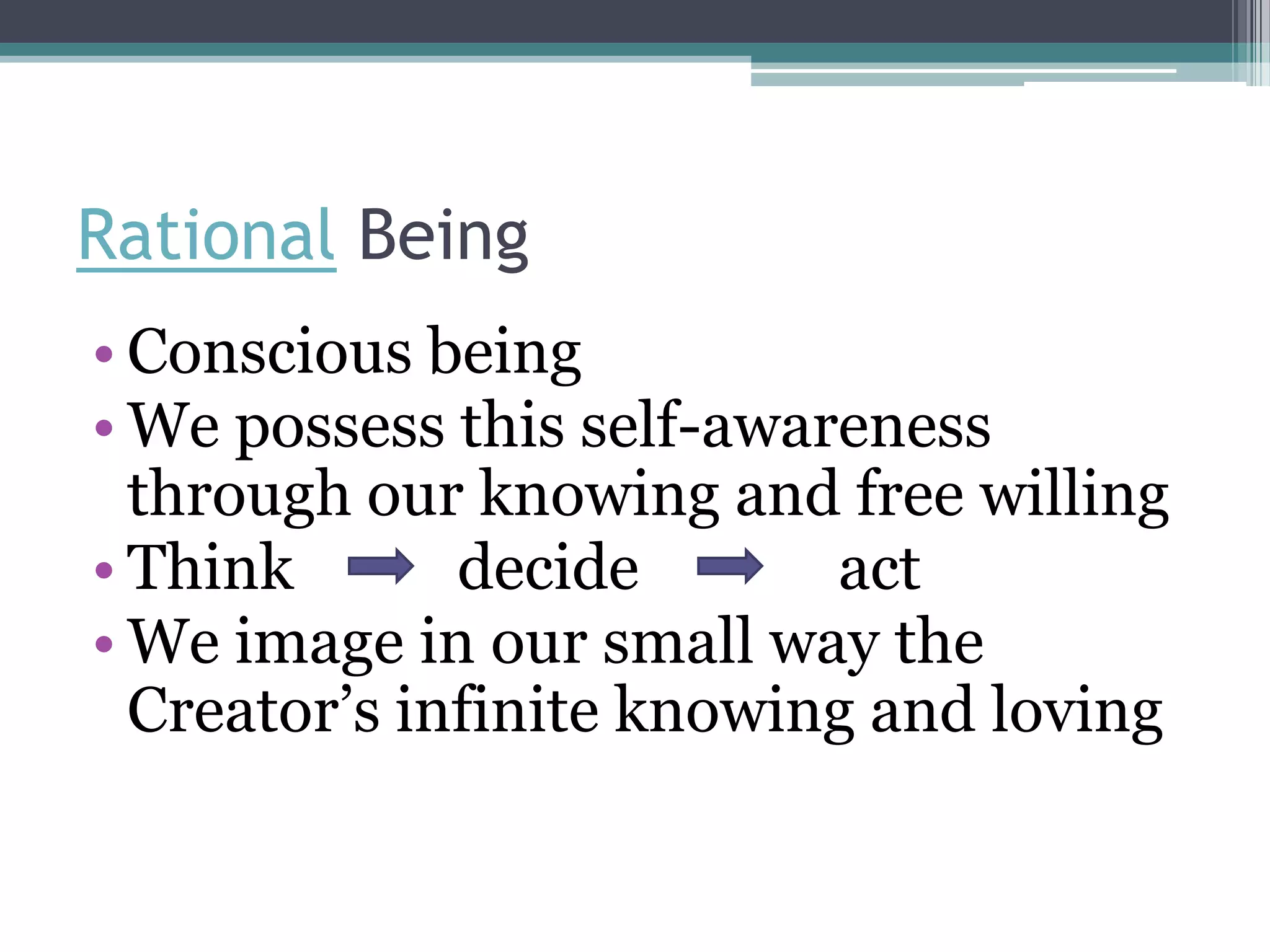 Rational Being
• Conscious being
• We possess this self-awareness
  through our knowing and free willing
• Think       decide       act
• We image in our small way the
  Creator’s infinite knowing and loving
 