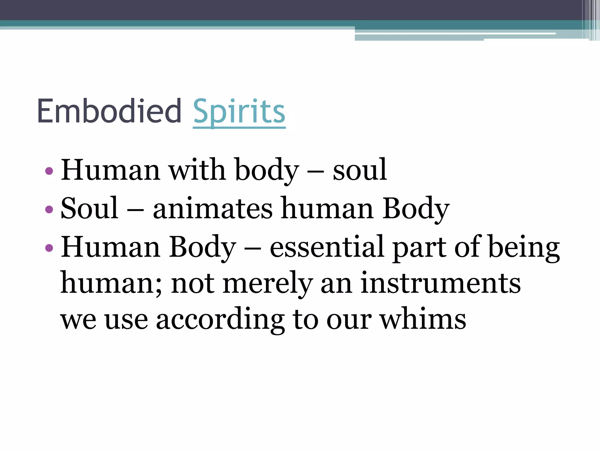 Embodied Spirits
• Human with body – soul
• Soul – animates human Body
• Human Body – essential part of being
  human; not merely an instruments
  we use according to our whims
 