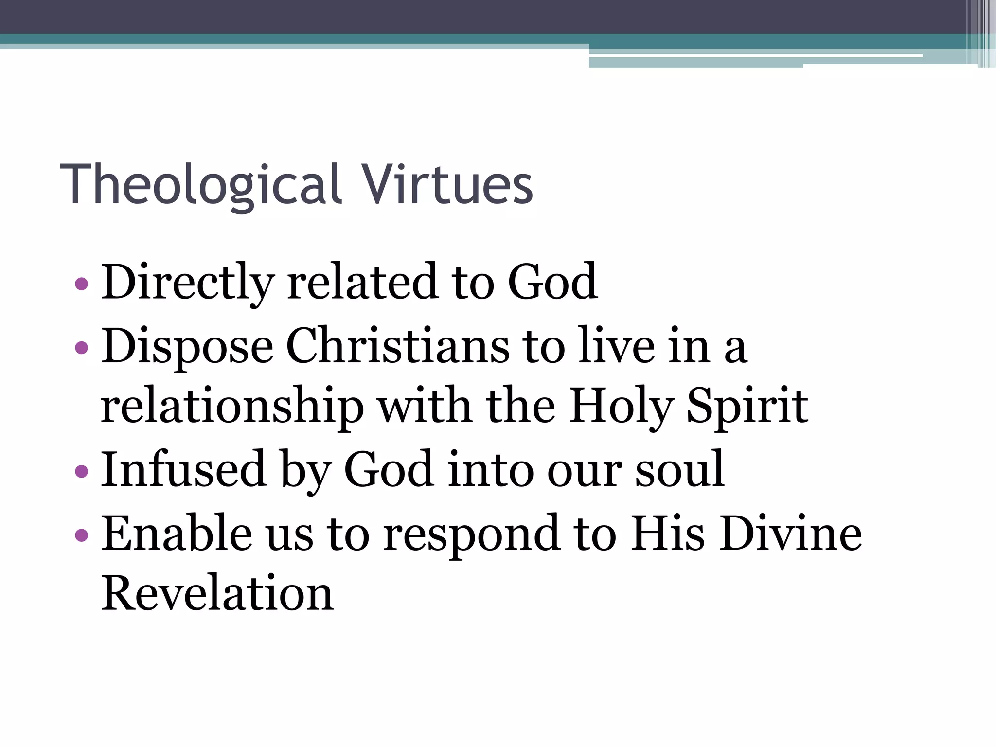 Theological Virtues
• Directly related to God
• Dispose Christians to live in a
  relationship with the Holy Spirit
• Infused by God into our soul
• Enable us to respond to His Divine
  Revelation
 