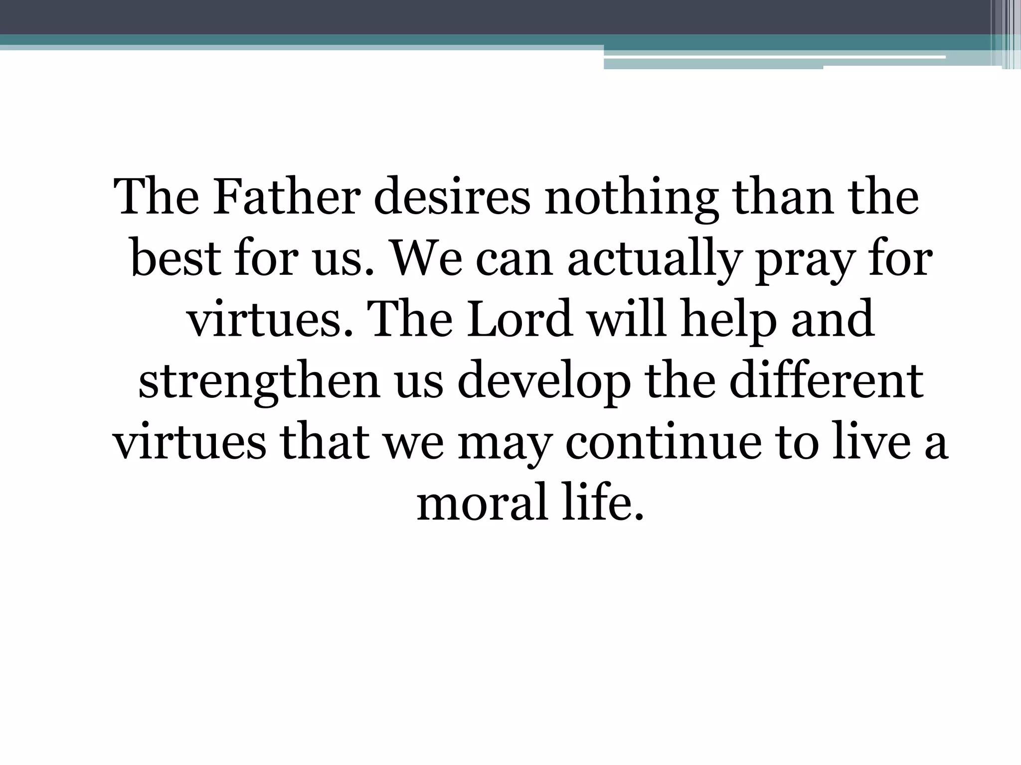 The Father desires nothing than the
 best for us. We can actually pray for
    virtues. The Lord will help and
 strengthen us develop the different
virtues that we may continue to live a
               moral life.
 